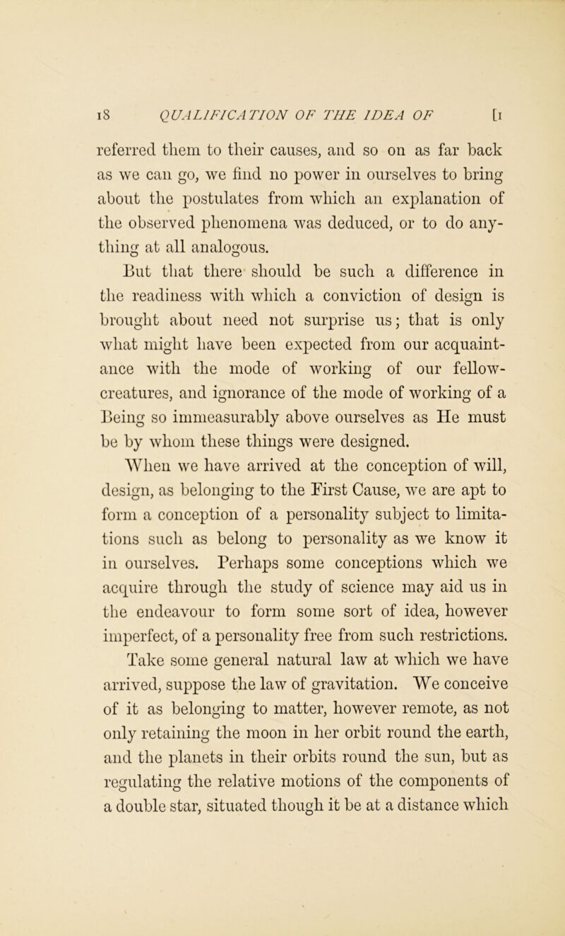 referred them to their causes, and so on as far back as we can go, we find no power in ourselves to bring about the postulates from which an explanation of the observed phenomena was deduced, or to do any- thing at all analogous. O O But that there* should be such a difference in the readiness with which a conviction of design is brought about need not surprise us; that is only what might have been expected from our acquaint- ance with the mode of working of our fellow- creatures, and ignorance of the mode of working of a Being so immeasurably above ourselves as He must be by whom these things were designed. When we have arrived at the conception of will, design, as belonging to the Birst Cause, we are apt to form a conception of a personality subject to limita- tions such as belong to personality as we know it in ourselves. Perhaps some conceptions which we acquire through the study of science may aid us in the endeavour to form some sort of idea, however imperfect, of a personality free from such restrictions. Take some general natural law at which we have arrived, suppose the law of gravitation. We conceive of it as belonging to matter, however remote, as not only retaining the moon in her orbit round the earth, and the planets in their orbits round the sun, but as regulating the relative motions of the components of a double star, situated though it be at a distance which