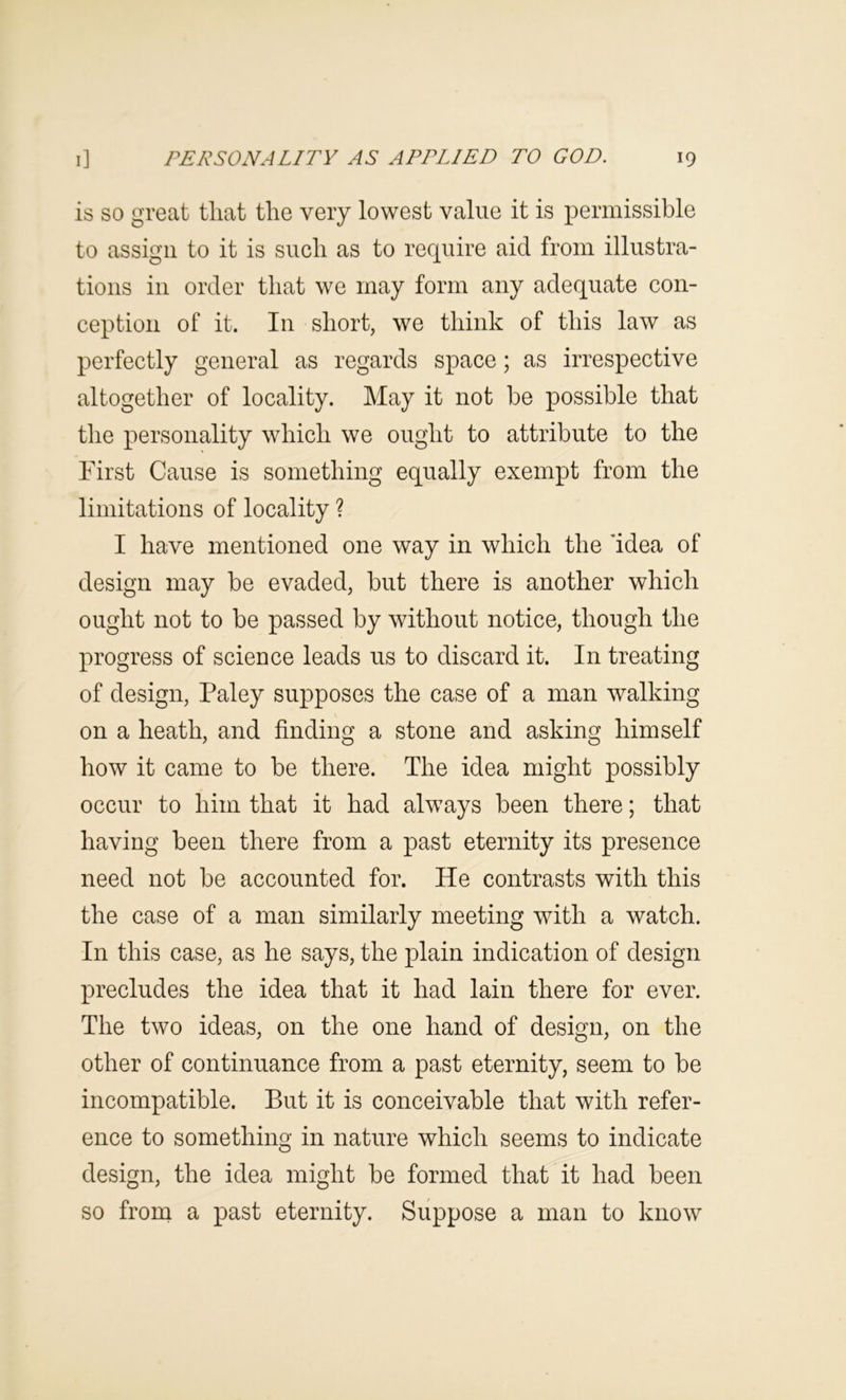 is so great that the very lowest value it is permissible to assign to it is such as to require aid from illustra- tions in order that we may form any adequate con- ception of it. In short, we think of this law as perfectly general as regards space; as irrespective altogether of locality. May it not be possible that the personality which we ought to attribute to the First Cause is something equally exempt from the limitations of locality ? I have mentioned one way in which the Idea of design may be evaded, but there is another which ought not to be passed by without notice, though the progress of science leads us to discard it. In treating of design, Paley supposes the case of a man walking on a heath, and finding a stone and asking himself how it came to be there. The idea might possibly occur to him that it had always been there; that having been there from a past eternity its presence need not be accounted for. He contrasts with this the case of a man similarly meeting with a watch. In this case, as he says, the plain indication of design precludes the idea that it had lain there for ever. The two ideas, on the one hand of design, on the other of continuance from a past eternity, seem to be incompatible. But it is conceivable that with refer- ence to something in nature which seems to indicate design, the idea might be formed that it had been so from a past eternity. Suppose a man to know