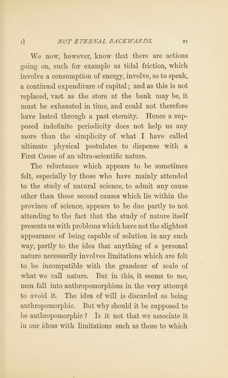We now, however, know that there are actions going on, such for example as tidal friction, which involve a consumption of energy, involve, so to speak, a continual expenditure of capital; and as this is not replaced, vast as the store at the bank may be, it must be exhausted in time, and could not therefore have lasted through a past eternity. Hence a sup- posed indefinite periodicity does not help us any more than the simplicity of what I have called ultimate physical postulates to dispense with a First Cause of an ultra-scientific nature. The reluctance which appears to be sometimes felt, especially by those who have mainly attended to the study of natural science, to admit any cause other than those second causes which lie within the province of science, appears to be due partly to not attending to the fact that the study of nature itself presents us with problems which have not the slightest appearance of being capable of solution in any such way, partly to the idea that anything of a personal nature necessarily involves limitations which are felt to be incompatible with the grandeur of scale of what we call nature. But in this, it seems to me, men fall into anthropomorphism in the very attempt to avoid it. The idea of will is discarded as being anthropomorphic. But why should it be supposed to be anthropomorphic ? Is it not that we associate it in our ideas with limitations such as those to which