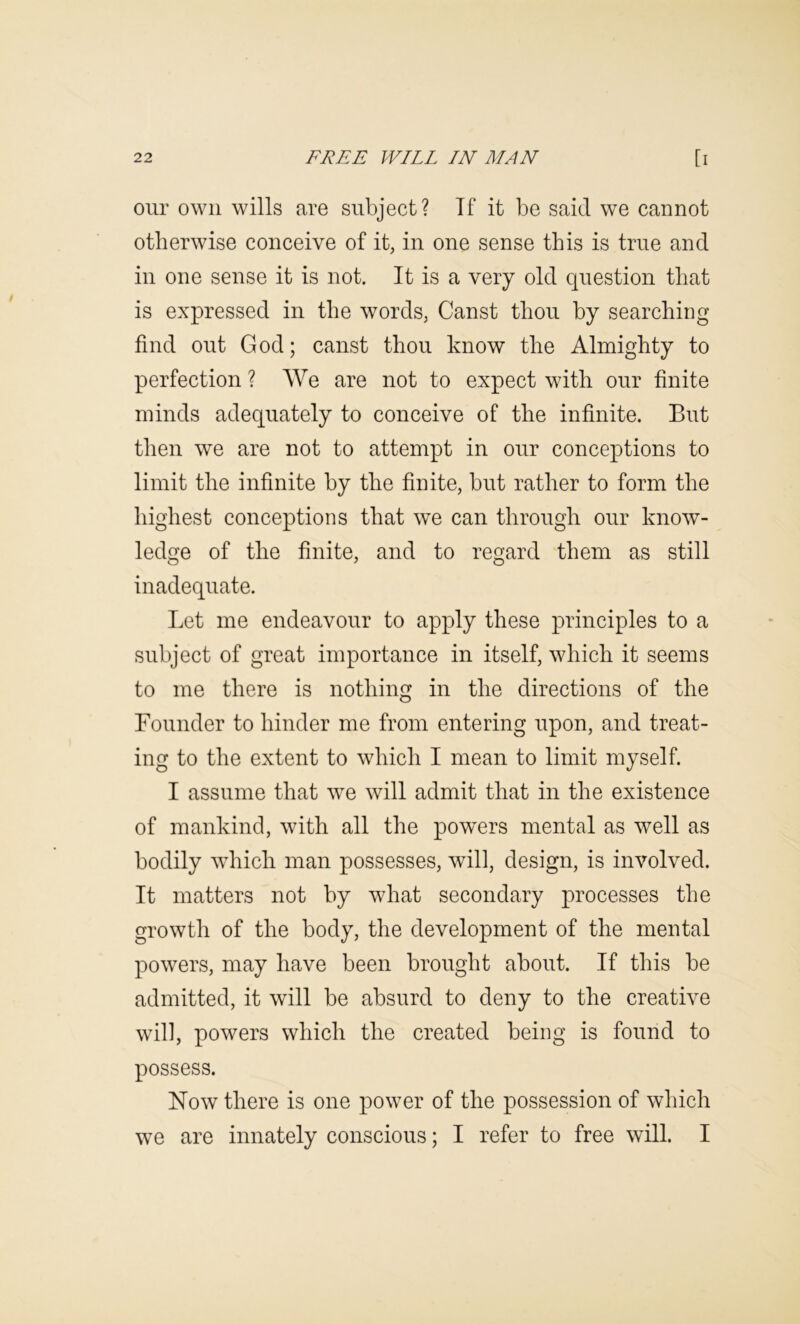 our own wills are subject? Tf it be said, we cannot otherwise conceive of it, in one sense this is true and in one sense it is not. It is a very old question that is expressed in the words, Canst thou by searching find out God; canst thou know the Almighty to perfection ? AVe are not to expect with our finite minds adequately to conceive of the infinite. But then we are not to attempt in our conceptions to limit the infinite by the finite, but rather to form the highest conceptions that we can through our know- ledge of the finite, and to regard them as still inadequate. Let me endeavour to apply these principles to a subject of great importance in itself, which it seems to me there is nothing in the directions of the Founder to hinder me from entering upon, and treat- ing to the extent to which I mean to limit myself. I assume that we will admit that in the existence of mankind, with all the powers mental as well as bodily which man possesses, will, design, is involved. It matters not by what secondary processes the growth of the body, the development of the mental powers, may have been brought about. If this be admitted, it will be absurd to deny to the creative will, powers which the created being is found to possess. Now there is one power of the possession of which we are innately conscious; I refer to free will. I
