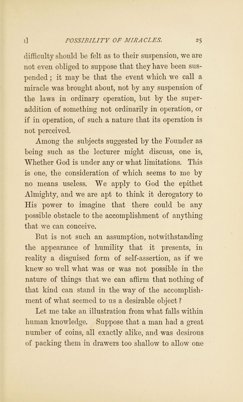 difficulty should he felt as to their suspension, we are not even obliged to suppose that they have been sus- pended ; it may be that the event which we call a miracle was brought about, not by any suspension of the laws in ordinary operation, but by the super- addition of something not ordinarily in operation, or if in operation, of such a nature that its operation is not perceived. Among the subjects suggested by the rounder as being such as the lecturer might discuss, one is. Whether God is under any or what limitations. This is one, the consideration of which seems to me by no means useless. We apply to God the epithet Almighty, and we are apt to think it derogatory to His power to imagine that there could be any possible obstacle to the accomplishment of anything that we can conceive. But is not such an assumption, notwithstanding the appearance of humility that it presents, in reality a disguised form of self-assertion, as if we knew so well what was or was not possible in the nature of things that we can affirm that nothing of that kind can stand in the way of the accomplish- ment of what seemed to us a desirable object ? Let me take an illustration from what falls within human knowledge. Suppose that a man had a great number of coins, all exactly alike, and was desirous of packing them in drawers too shallow to allow one