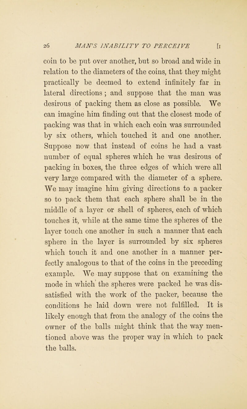 coin to be put over another, but so broad and wide in relation to the diameters of the coins, that they might practically be deemed to extend infinitely far in lateral directions ; and suppose that the man was desirous of packing them as close as possible. We can imagine him finding out that the closest mode of packing was that in which each coin was surrounded by six others, which touched it and one another. Suppose now that instead of coins he had a vast number of equal spheres which he was desirous of packing in boxes, the three edges of which were all very large compared with the diameter of a sphere. We may imagine him giving directions to a packer so to pack them that each sphere shall be in the middle of a layer or shell of spheres, each of which touches it, wliile at the same time the spheres of the layer touch one anotlier in such a manner that each sphere in the layer is surrounded by six spheres which touch it and one another in a manner per- fectly analogous to that of the coins in the preceding example. We may suppose that on examining the mode in which the spheres were packed he was dis- satisfied with the work of the packer, because the conditions he laid down were not fulfilled. It is likely enough that from the analogy of the coins the owner of the balls might think that the way men- tioned above was the proper way in which to pack the balls.
