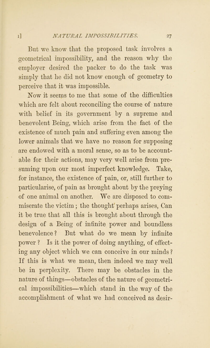 But we know that the proposed task involves a geometrical impossibility, and the reason why the employer desired the packer to do the task was simply that he did not know enough of geometry to perceive that it was impossible. Now it seems to me that some of the difficulties which are felt about reconciling the course of nature with belief in its government by a supreme and benevolent Being, which arise from the fact of the existence of much pain and suffering even among the lower animals that we have no reason for supposing are endowed with a moral sense, so as to be account- able for their actions, may very well arise from pre- suming upon our most imperfect knowledge. Take, for instance, the existence of pain, or, still further to particularise, of pain as brought about by the preying of one animal on another. We are disposed to com- miserate the victim ; the thought' perhaps arises. Can it be true that all this is brought about through the design of a Being of infinite power and boundless benevolence? But what do we mean by infinite power ? Is it the power of doing anything, of effect- ing any object which we can conceive in our minds ? If this is what we mean, then indeed we may well be in perplexity. There may be obstacles in the nature of things—obstacles of the nature of geometri- cal impossibilities—which stand in the way of the accomplishment of what we had conceived as desir-