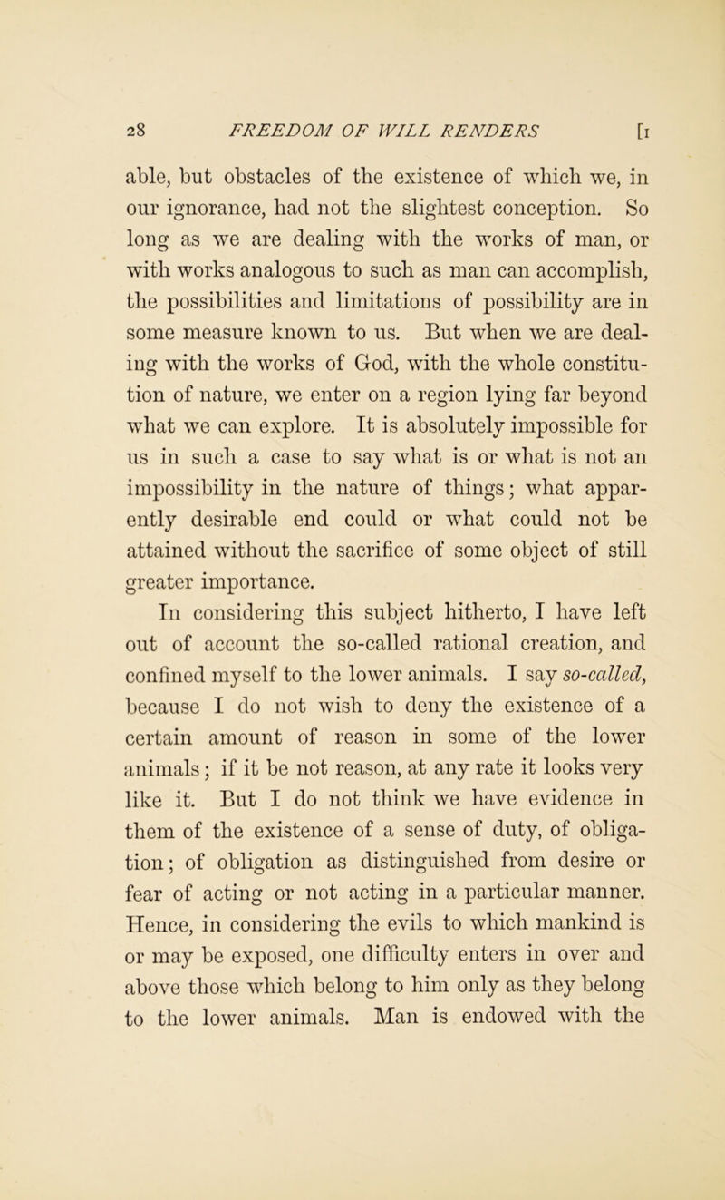 able, but obstacles of the existence of which we, in our ignorance, had not the slightest conception. So long as we are dealing with the works of man, or with works analogous to such as man can accomplish, the possibilities and limitations of possibility are in some measure known to us. But when we are deal- ing with the works of God, with the whole constitu- tion of nature, we enter on a region lying far beyond what we can explore. It is absolutely impossible for us in such a case to say what is or what is not an impossibility in the nature of things; what appar- ently desirable end could or what could not be attained without the sacrifice of some object of still greater importance. In considering this subject hitherto, I have left out of account the so-called rational creation, and confined myself to the lower animals. I say so-callcd, because I do not wish to deny the existence of a certain amount of reason in some of the lower animals; if it be not reason, at any rate it looks very like it. But I do not think we have evidence in them of the existence of a sense of duty, of obliga- tion; of obligation as distinguished from desire or fear of acting or not acting in a particular manner. Hence, in considering the evils to which mankind is or may be exposed, one difficulty enters in over and above those which belong to him only as they belong to the lower animals. Man is endowed with the