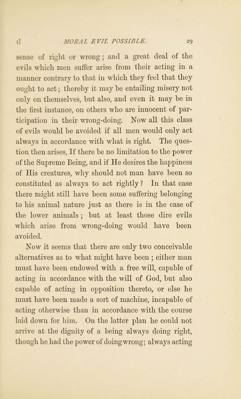 sense of right or wrong; and a great deal of the evils which men suffer arise from their acting in a manner contrary to that in which they feel that they ought to act; thereby it may he entailing misery not only on themselves, but also, and even it may be in the first instance, on others who are innocent of par- ticipation in their wrong-doing. Now all this class of evils would be avoided if all men would only act always in accordance with what is right. The ques- tion then arises. If there be no limitation to the power of the Supreme Being, and if He desires the happiness of His creatures, why should not man have been so constituted as always to act rightly ? In that case there might still have been some suffering belonging to his animal nature just as there is in the case of the lower animals ; but at least those dire evils which arise from wrong-doing would have been avoided. Now it seems that there are only two conceivable alternatives as to what might have been ; either man must have been endowed with a free will, capable of acting in accordance with the will of God, but also capable of acting in opposition thereto, or else he must have been made a sort of machine, incapable of acting otherwise than in accordance with the course laid down for him. On the latter plan he could not arrive at the dignity of a being always doing right, though he had the power of doing wrong; always acting