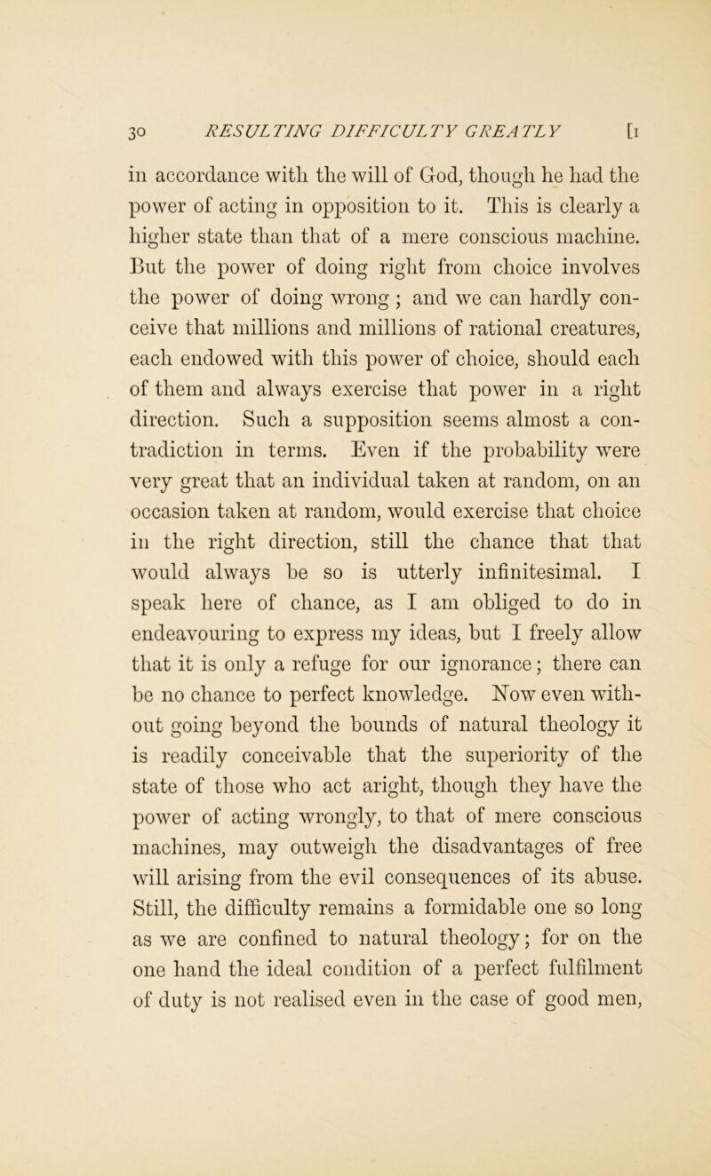 in accordance with the will of God, though he had the power of acting in opposition to it. This is clearly a higher state than that of a mere conscious machine. But the power of doing right from choice involves the power of doing wrong ; and we can hardly con- ceive that millions and millions of rational creatures, each endowed with this power of choice, should each of them and always exercise that power in a right direction. Such a supposition seems almost a con- tradiction in terms. Even if the probability were very great that an individual taken at random, on an occasion taken at random, would exercise that choice ill the right direction, still the chance that that would always be so is utterly infinitesimal. I speak here of chance, as I am obliged to do in endeavouring to express my ideas, but I freely allow that it is only a refuge for our ignorance; there can be no chance to perfect knowledge. Now even with- out going beyond the bounds of natural theology it is readily conceivable that the superiority of the state of those who act aright, though they have the power of acting wrongly, to that of mere conscious machines, may outweigh the disadvantages of free will arising from the evil consequences of its abuse. Still, the difficulty remains a formidable one so long as we are confined to natural theology; for on the one hand the ideal condition of a perfect fulfilment of duty is not realised even in the case of good men.