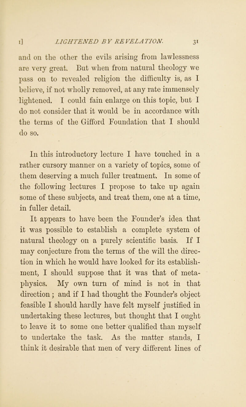 and on the other the evils arising from lawlessness are very great. But when from natural theology we pass on to revealed religion the difficulty is, as I believe, if not wholly removed, at any rate immensely lightened. I could fain enlarge on this topic, but I do not consider that it would be in accordance with the terms of the Gifford Foundation that I should do so. In this introductory lecture I have touched in a rather cursory manner on a variety of topics, some of them deserving a much fuller treatment. In some of the following lectures I propose to take up again some of these subjects, and treat them, one at a time, in fuller detail. It appears to have been the Founder’s idea that it was possible to establish a complete system ol natural theology on a purely scientific basis. If I may conjecture from the terms of the will the direc- tion in which he would have looked for its establish- ment, I should suppose that it was that of meta- physics. My own turn of mind is not in that direction ; and if I had thought the Founder’s object feasible I should hardly have felt myself justified in undertaking these lectures, but thought that I ought to leave it to some one better qualified than myself to undertake the task. As the matter stands, I think it desirable that men of very different lines of