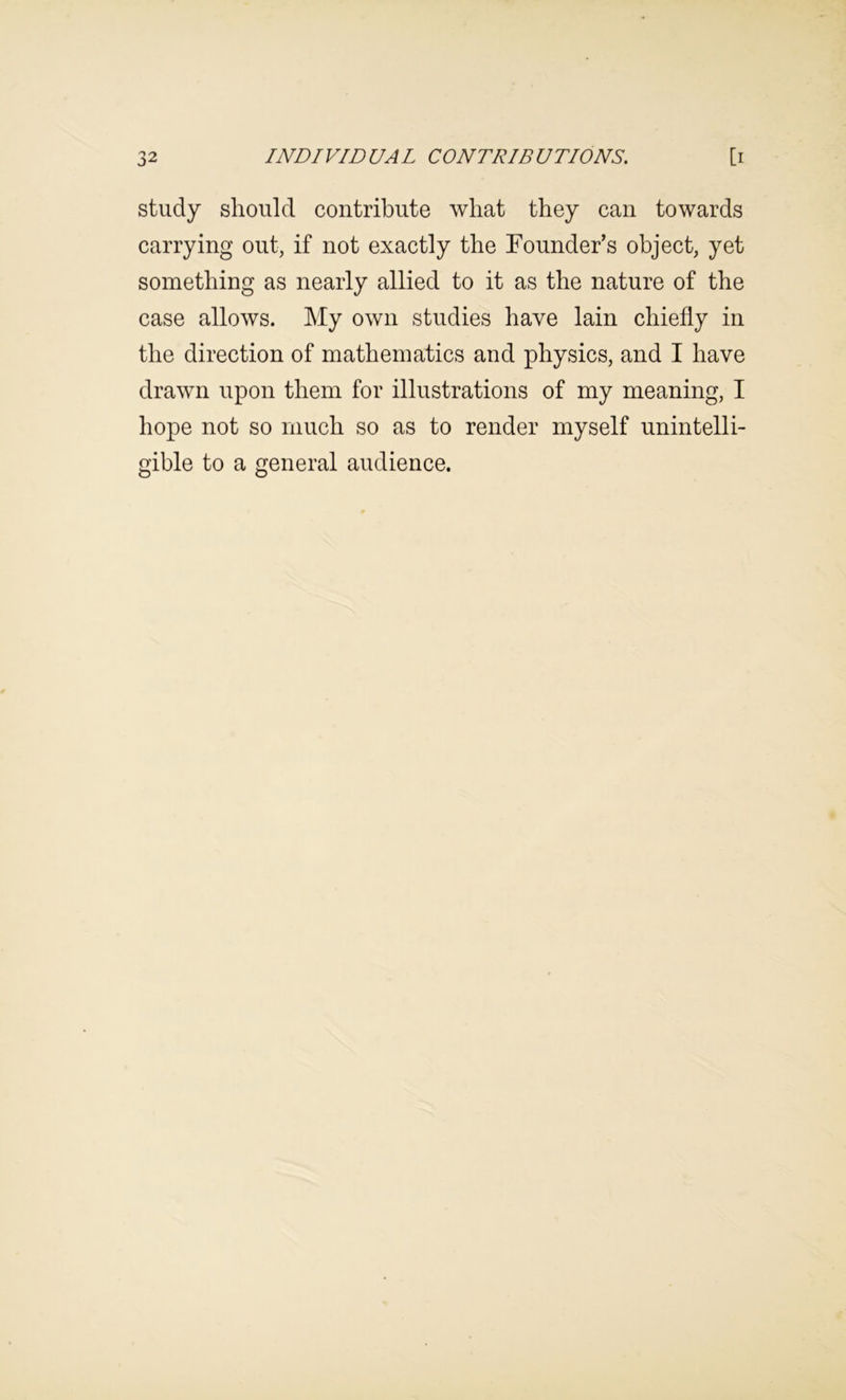 study should contribute what they can towards carrying out, if not exactly the Founder’s object, yet something as nearly allied to it as the nature of the case allows. My own studies have lain chiefly in the direction of mathematics and physics, and I have drawn upon them for illustrations of my meaning, I hope not so much so as to render myself unintelli- gible to a general audience.