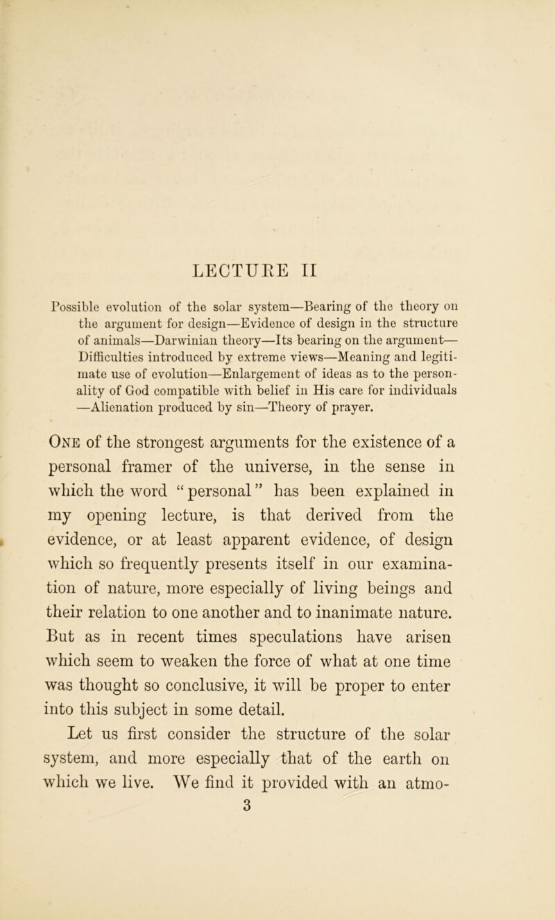 LECTUEE II Possible evolution of the solar system—Bearing of the theory on the argument for design—Evidence of design in the structure of animals—Darwinian theory—Its bearing on the argument— Difficulties introduced by extreme views—Meaning and legiti- mate use of evolution—Enlargement of ideas as to the person- ality of God compatible with belief in His care for individuals —Alienation produced by sin—Theory of prayer. One of the strongest arguments for the existence of a personal framer of the universe, in the sense in which the word “ personal ” has been explained in my opening lecture, is that derived from the evidence, or at least apparent evidence, of design which so frequently presents itself in our examina- tion of nature, more especially of living beings and their relation to one another and to inanimate nature. But as in recent times speculations have arisen which seem to weaken the force of what at one time was thought so conclusive, it will be proper to enter into this subject in some detail. Let us first consider the structure of the solar system, and more especially that of the earth on which we live. We find it provided with an atmo- 3