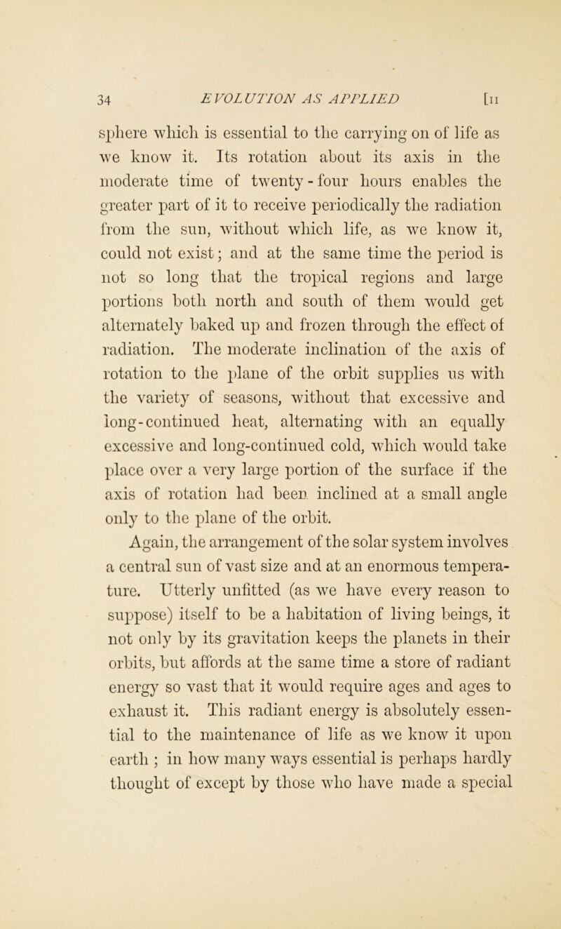 Sphere which is essential to the carrying on of life as we know it. Its rotation about its axis in the moderate time of twenty - four hours enables the greater part of it to receive periodically the radiation from the sun, without which life, as we know it, could not exist; and at the same time the period is not so long that the tropical regions and large portions both north and south of them would get alternately baked up and frozen through the effect of radiation. The moderate inclination of the axis of rotation to the plane of the orbit supplies us with the variety of seasons, without that excessive and long-continued heat, alternating with an equally excessive and long-continued cold, which would take place over a very large portion of the surface if the axis of rotation had been inclined at a small angle only to the plane of the orbit. Again, the arrangement of the solar system involves a central sun of vast size and at an enormous tempera- ture. Utterly unfitted (as we have every reason to suppose) itself to be a habitation of living beings, it not only by its gravitation keeps the planets in their orbits, but affords at the same time a store of radiant energy so vast that it would require ages and ages to exhaust it. This radiant energy is absolutely essen- tial to the maintenance of life as we know it upon earth ; in how many ways essential is perhaps hardly thought of except by those who have made a special