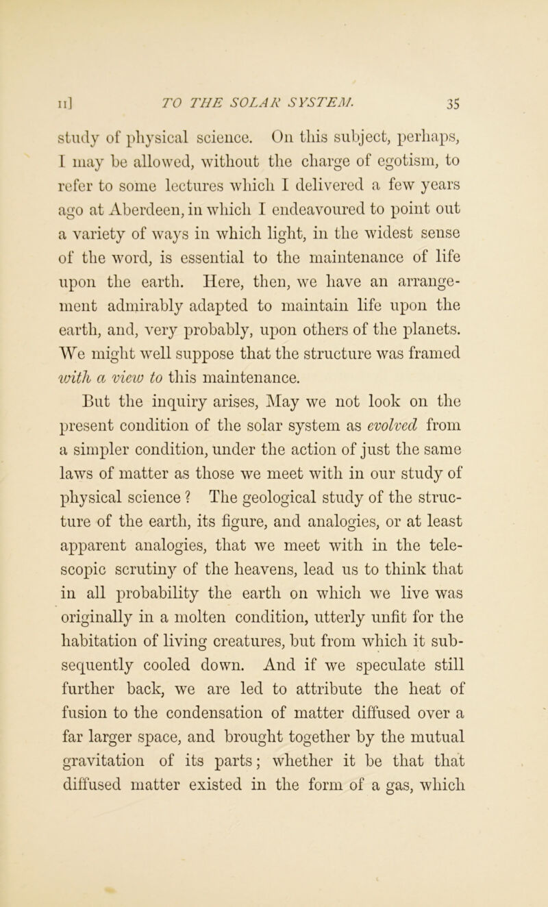 study of physical science. On this subject, perhaps, I may be allowed, without the charge of egotism, to refer to some lectures which I delivered a few years ago at Aberdeen, in which I endeavoured to point out a variety of ways in which light, in the widest sense of the word, is essential to the maintenance of life upon the earth. Here, then, we have an arrange- ment admirably adapted to maintain life upon the earth, and, very probably, upon others of the planets. We might well suppose that the structure was framed %oith a view to this maintenance. But the inquiry arises. May we not look on the present condition of the solar system as evolved from a simpler condition, under the action of just the same laws of matter as those we meet with in our study of physical science ? The geological study of the struc- ture of the earth, its figure, and analogies, or at least apparent analogies, that we meet with in the tele- scopic scrutiny of the heavens, lead us to think that in all probability the earth on which we live was originally in a molten condition, utterly unfit for the habitation of living creatures, but from which it sub- sequently cooled down. And if we speculate still further back, we are led to attribute the heat of fusion to the condensation of matter diffused over a far larger space, and brought together by the mutual gravitation of its parts; whether it be that that diffused matter existed in the form of a gas, which