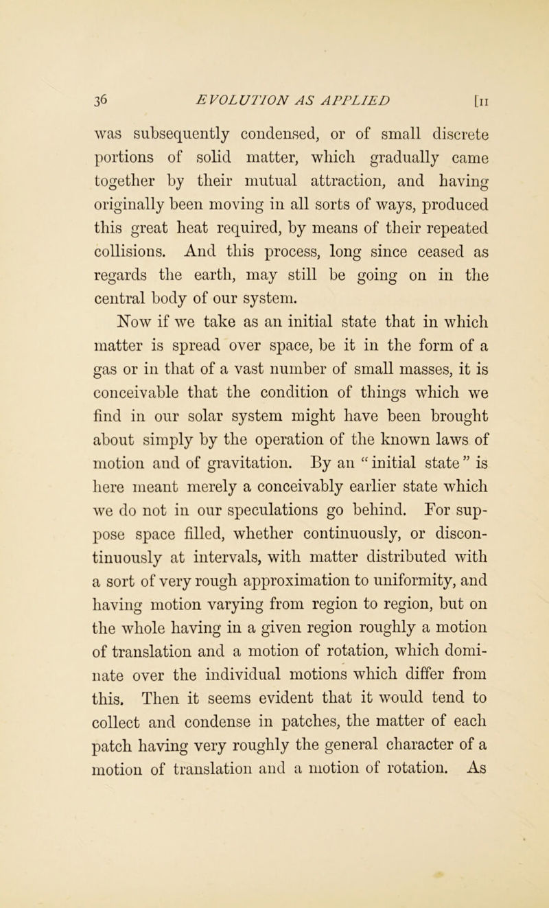 was subsequently condensed, or of small discrete portions of solid matter, wliicli gradually came together by their mutual attraction, and having originally been moving in all sorts of ways, produced this great heat required, by means of their repeated collisions. And this process, long since ceased as regards the earth, may still be going on in tlie central body of our system. Now if we take as an initial state that in which matter is spread over space, be it in the form of a gas or in that of a vast number of small masses, it is conceivable that the condition of things which we find in our solar system might have been brought about simply by the operation of the known laws of motion and of gravitation. By an “ initial state ” is here meant merely a conceivably earlier state which we do not in our speculations go behind. For sup- pose space filled, whether continuously, or discon- tinuously at intervals, with matter distributed with a sort of very rough approximation to uniformity, and having motion varying from region to region, but on the whole having in a given region roughly a motion of translation and a motion of rotation, which domi- nate over the individual motions which differ from this. Then it seems evident that it would tend to collect and condense in patches, the matter of each patch having very roughly the general character of a motion of translation and a motion of rotation. As