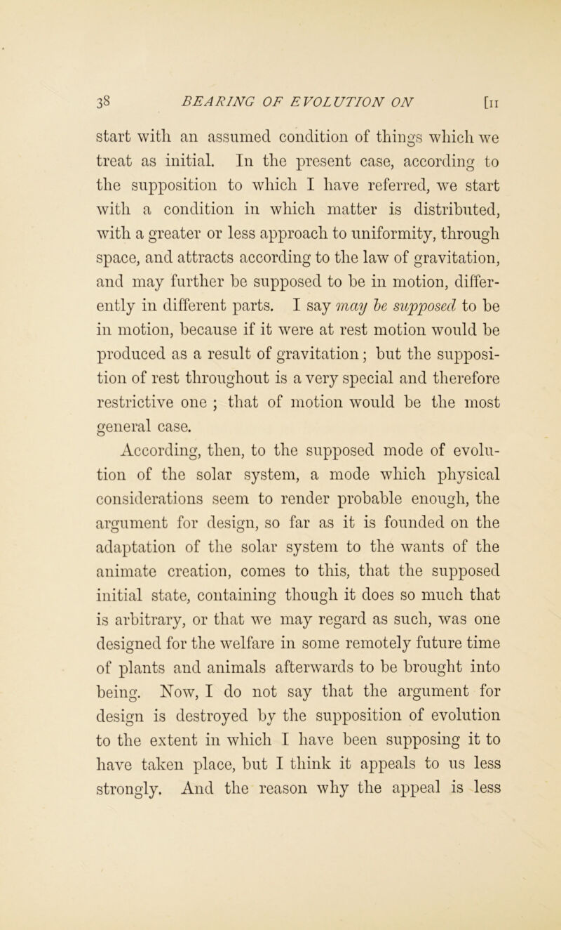 start with an assumed condition of things which we treat as initial. In the present case, according to the supposition to which I have referred, we start with a condition in which matter is distributed, with a greater or less approach to uniformity, through space, and attracts according to the law of gravitation, and may further he supposed to he in motion, differ- ently in different parts. I say may he supposed to be in motion, because if it were at rest motion would be produced as a result of gravitation; but the supposi- tion of rest throughout is a very special and therefore restrictive one ; that of motion would be the most general case. According, then, to the supposed mode of evolu- tion of the solar system, a mode which physical considerations seem to render probable enough, the argument for design, so far as it is founded on the adaptation of the solar system to the wants of the animate creation, comes to this, that the supposed initial state, containing though it does so much that is arbitrary, or that we may regard as such, was one designed for the welfare in some remotely future time of plants and animals afterwards to be brought into being. Now, I do not say that the argument for design is destroyed by tlie supposition of evolution to the extent in which I have been supposing it to have taken place, but I think it appeals to us less strongly. And the reason why the appeal is less