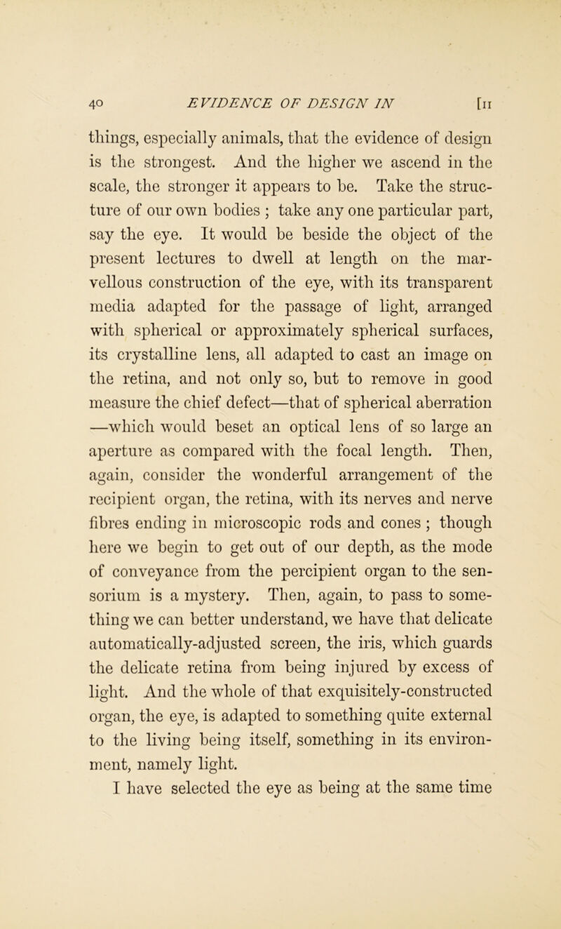 things, especially animals, that the evidence of design is the strongest. And the higher we ascend in the scale, the stronger it appears to he. Take the struc- ture of our own bodies ; take any one particular part, say the eye. It would be beside the object of the present lectures to dwell at length on the mar- vellous construction of the eye, with its transparent media adapted for the passage of light, arranged with spherical or approximately spherical surfaces, its crystalline lens, all adapted to cast an image on the retina, and not only so, but to remove in good measure the chief defect—that of spherical aberration —which would beset an optical lens of so large an aperture as compared with the focal length. Then, again, consider the wonderful arrangement of the recipient organ, the retina, with its nerves and nerve fibres ending in microscopic rods and cones ; though here we begin to get out of our depth, as the mode of conveyance from the percipient organ to the sen- sorium is a mystery. Then, again, to pass to some- thing we can better understand, we have that delicate automatically-adjusted screen, the iris, which guards the delicate retina from being injured by excess of light. And the whole of that exquisitely-constructed organ, the eye, is adapted to something quite external to the living being itself, something in its environ- ment, namely light. I have selected the eye as being at the same time