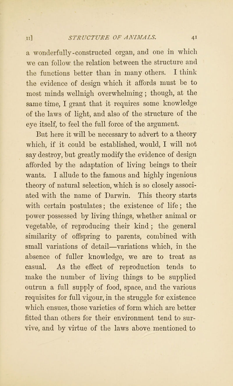 a woiulerfiilly-constructed organ, and one in which we can follow the relation between the structure and the functions better than in many others. I think tlie evidence of design which it affords must be to most minds wellnigh overwhelming; though, at the same time, I grant that it requires some knowledge of the laws of light, and also of the structure of the eye itself, to feel the full force of the argument. But here it will he necessary to advert to a theory which, if it could be established, would, I will not say destroy, but greatly modify the evidence of design afforded by the adaptation of living beings to their wants. I allude to the famous and highly ingenious theory of natural selection, which is so closely associ- ated with the name of Darwin. This theory starts with certain postulates; the existence of life; the power possessed by living things, whether animal or vegetable, of reproducing their kind ; the general similarity of offspring to parents, combined with small variations of detail—variations which, in the absence of fuller knowledge, we are to treat as casual. As the effect of reproduction tends to make the number of living things to be supplied outrun a full supply of food, space, and the various requisites for full vigour, in the struggle for existence which ensues, those varieties of form which are better fitted than others for their environment tend to sur- vive, and by virtue of the laws above mentioned to
