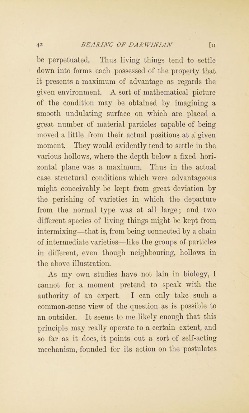 be perpetuated. Thus living things tend to settle down into forms each possessed of the property that it presents a maximum of advantage as regards the given environment. A sort of mathematical picture of the condition may be obtained by imagining a smooth undulating surface on which are placed a great number of material particles capable of being moved a little from their actual positions at a' given moment. They would evidently tend to settle in the various hollows, where the depth below a fixed hori- zontal plane was a maximum. Thus in the actual case structural conditions which were advantageous miglit conceivably be kept from great deviation by the perishing of varieties in which the departure from the normal type was at all large; and two different species of living things might be kept from intermixing—that is, from being connected by a chain of intermediate varieties—like the groups of particles in different, even though neighbouring, hollows in the above illustration. As my own studies have not lain in biology, I cannot for a moment pretend to speak with the authority of an expert. I can only take such a common-sense view of the question as is possible to an outsider. It seems to me likely enough that this principle may really operate to a certain extent, and so far as it does, it points out a sort of self-acting mechanism, founded for its action on the postulates