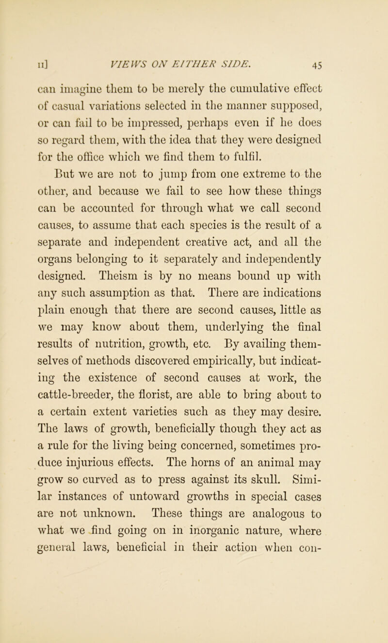 can iiiiagine tliem to be merely the cumulative effect of casual variations selected in the manner supposed, or can fail to he impressed, perhaps even if he does so regard them, with the idea that they were designed for the office which we find them to fulfil. But we are not to jump from one extreme to the other, and because we fail to see how these things can be accounted for through what we call second causes, to assume that each species is the result of a separate and independent creative act, and all the organs belonging to it separately and independently designed. Theism is by no means bound up with any such assumption as that. There are indications plain enough that there are second causes, little as we may know about them, underlying the final results of nutrition, growth, etc. By availing them- selves of methods discovered empirically, but indicat- ing the existence of second causes at work, the cattle-breeder, the florist, are able to bring about to a certain extent varieties such as they may desire. The laws of growth, beneficially though they act as a rule for the living being concerned, sometimes pro- duce injurious effects. The horns of an animal may grow so curved as to press against its skull. Simi- lar instances of untoward growths in special cases are not unknown. These things are analogous to what we find going on in inorganic nature, where general laws, beneficial in their action when con-