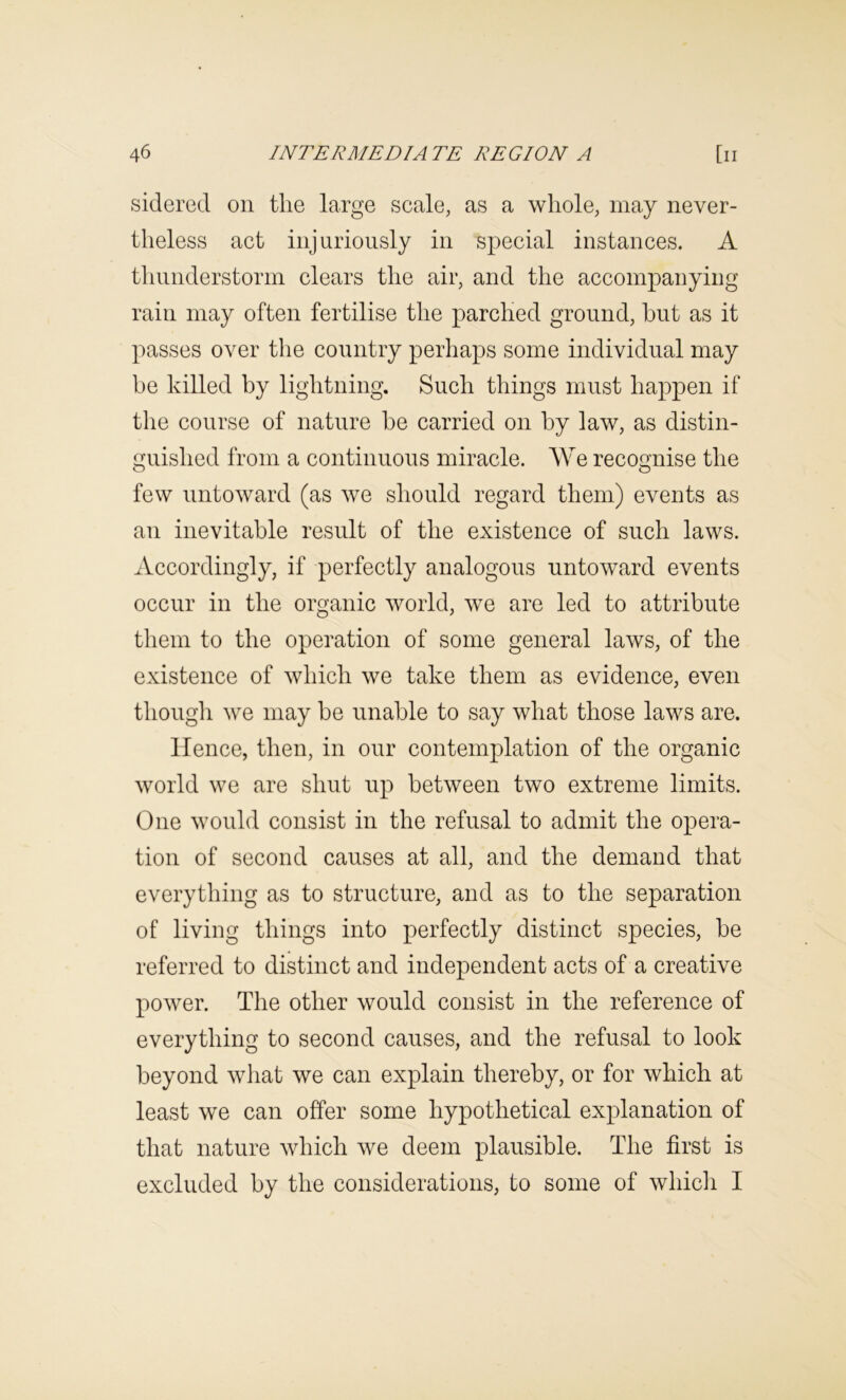 sidered on the large scale, as a whole, may never- theless act injuriously in special instances. A thunderstorm clears the air, and the accompanying rain may often fertilise the parched ground, hut as it passes over the country perhaps some individual may be killed by lightning. Such things must happen if the course of nature be carried on by law, as distin- guished from a continuous miracle. We recognise the few untoward (as we should regard them) events as an inevitable result of the existence of such laws. Accordingly, if perfectly analogous untoward events occur in the organic world, we are led to attribute them to the operation of some general laws, of the existence of which we take them as evidence, even though we may be unable to say what those laws are. Hence, then, in our contemplation of the organic world we are shut up between two extreme limits. One would consist in the refusal to admit the opera- tion of second causes at all, and the demand that everything as to structure, and as to the separation of living things into perfectly distinct species, be referred to distinct and independent acts of a creative power. The other would consist in the reference of everything to second causes, and the refusal to look beyond what we can explain thereby, or for which at least we can offer some hypothetical explanation of that nature which we deem plausible. The first is excluded by the considerations, to some of whicli I
