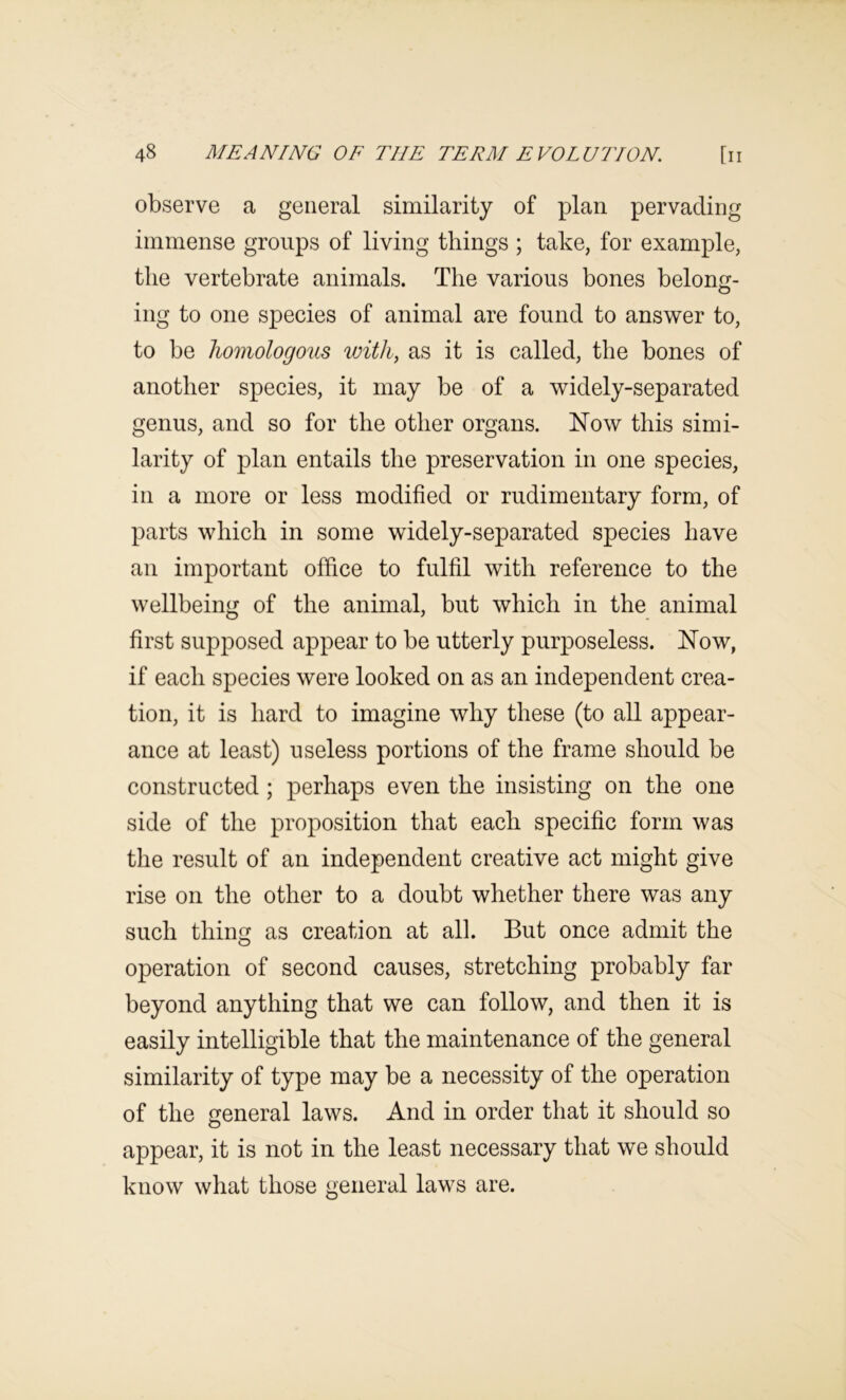 observe a general similarity of plan pervading immense groups of living things ; take, for example, the vertebrate animals. The various bones belong- O ing to one species of animal are found to answer to, to be homologous with, as it is called, the bones of another species, it may be of a widely-separated genus, and so for the other organs. Now this simi- larity of plan entails the preservation in one species, in a more or less modified or rudimentary form, of parts which in some widely-separated species have an important office to fulfil with reference to the wellbeing of the animal, but which in the animal first supposed appear to be utterly purposeless. Now, if each species were looked on as an independent crea- tion, it is hard to imagine why these (to all appear- ance at least) useless portions of the frame should be constructed ; perhaps even the insisting on the one side of the proposition that each specific form was the result of an independent creative act might give rise on the other to a doubt whether there was any such thing as creation at all. But once admit the operation of second causes, stretching probably far beyond anything that we can follow, and then it is easily intelligible that the maintenance of the general similarity of type may be a necessity of the operation of the general laws. And in order that it should so appear, it is not in the least necessary that we should know what those general laws are.
