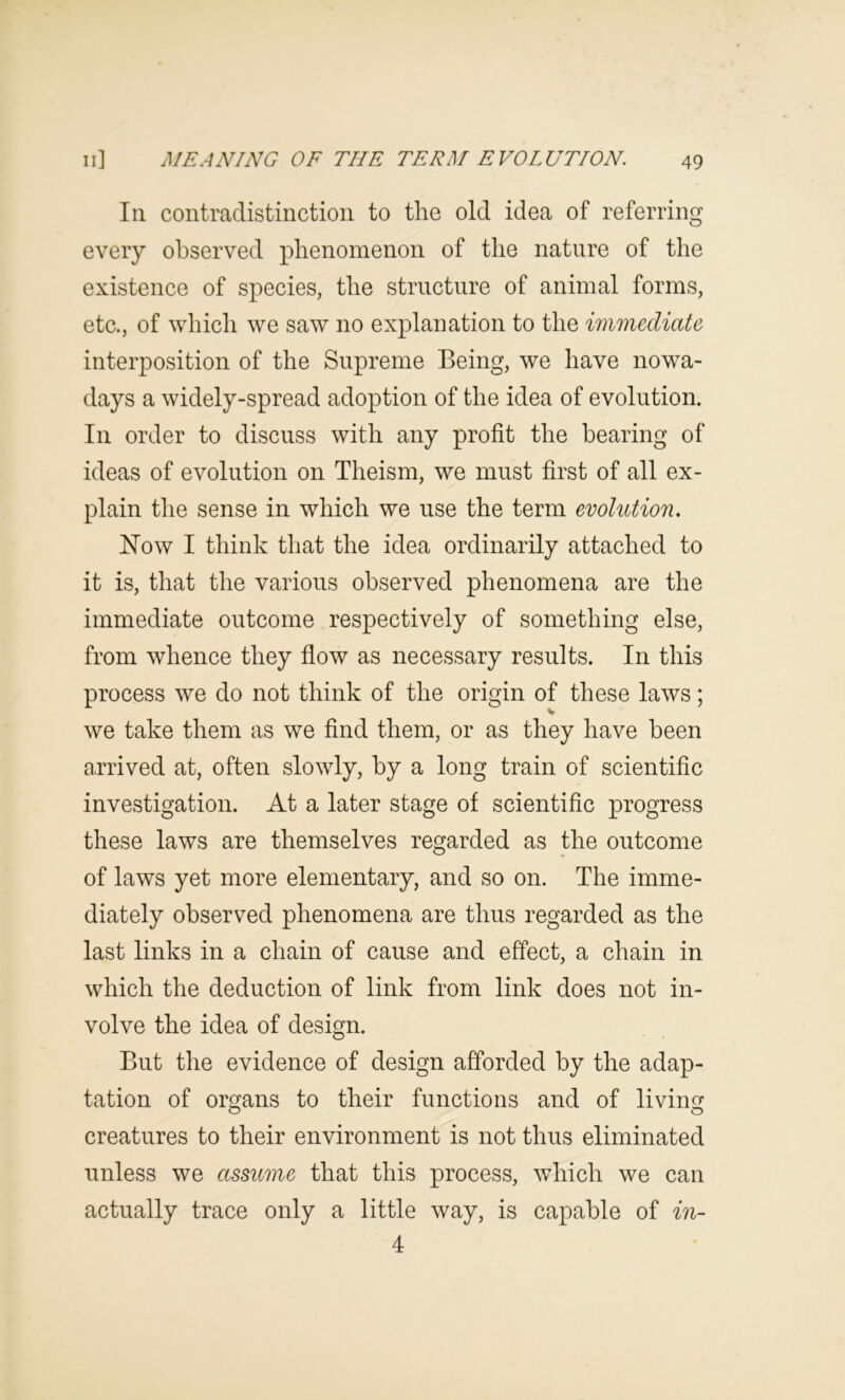 In contradistinction to the old idea of referring every observed phenomenon of the nature of the existence of species, the structure of animal forms, etc., of which we saw no explanation to the immediate interposition of the Supreme Being, we have nowa- days a widely-spread adoption of the idea of evolution. In order to discuss with any profit the bearing of ideas of evolution on Theism, we must first of all ex- plain the sense in which we use the term evolution. Now I think that the idea ordinarily attached to it is, that the various observed phenomena are the immediate outcome respectively of something else, from whence they flow as necessary results. In this process we do not think of the origin of these laws; we take them as we find them, or as they have been a.rrived at, often slowly, by a long train of scientific investigation. At a later stage of scientific progress these laws are themselves regarded as the outcome of laws yet more elementary, and so on. The imme- diately observed phenomena are thus regarded as the last links in a chain of cause and effect, a chain in which the deduction of link from link does not in- volve the idea of design. But the evidence of design afforded by the adap- tation of organs to their functions and of livings creatures to their environment is not thus eliminated unless we assume that this process, which we can actually trace only a little way, is capable of in- 4