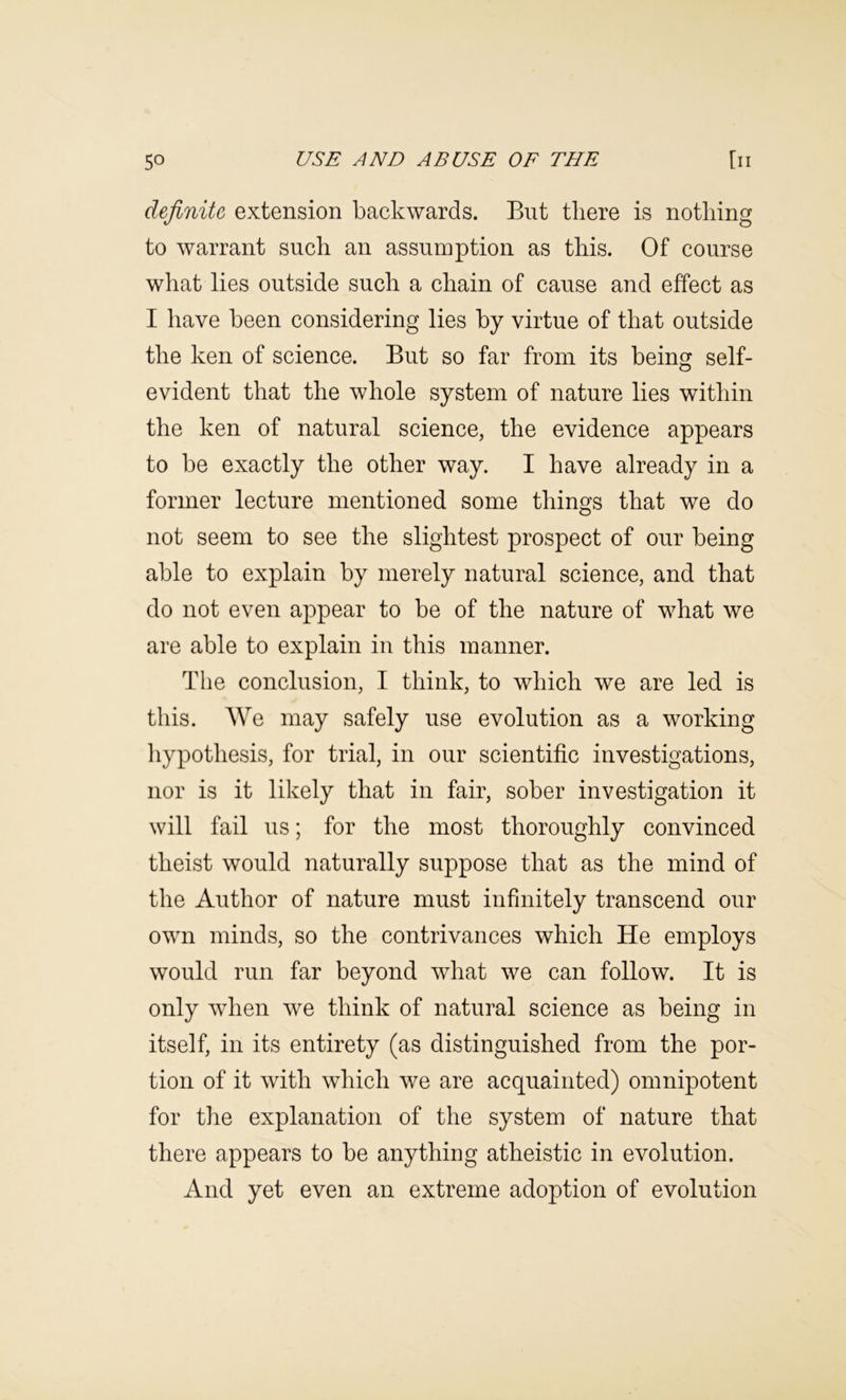 definite extension backwards. But there is nothing to warrant such an assumption as this. Of course what lies outside such a chain of cause and effect as I have been considering lies by virtue of that outside the ken of science. But so far from its being self- evident that the whole system of nature lies within the ken of natural science, the evidence appears to be exactly the other way. I have already in a former lecture mentioned some things that we do not seem to see the slightest prospect of our being able to explain by merely natural science, and that do not even appear to be of the nature of what we are able to explain in this manner. The conclusion, I think, to which we are led is this. We may safely use evolution as a working liypothesis, for trial, in our scientific investigations, nor is it likely that in fair, sober investigation it will fail us; for the most thoroughly convinced theist would naturally suppose that as the mind of the Author of nature must infinitely transcend our own minds, so the contrivances which He employs would run far beyond what we can follow. It is only when we think of natural science as being in itself, in its entirety (as distinguished from the por- tion of it with which we are acquainted) omnipotent for tlie explanation of the system of nature that there appears to be anything atheistic in evolution. And yet even an extreme adoption of evolution