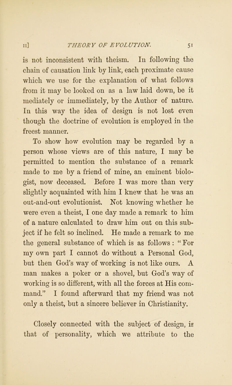 is not inconsistent with theism. In following the chain of causation link by link, each proximate cause which we use for the explanation of what follows from it may be looked on as a law laid down, be it mediately or immediately, by the Author of nature. In this way the idea of design is not lost even though the doctrine of evolution is employed in the freest manner. To show how evolution may be regarded by a person whose views are of this nature, I may be permitted to mention the substance of a remark made to me by a friend of mine, an eminent biolo- gist, now deceased. Before I was more than very slightly acquainted with him I knew that he was an out-and-out evolutionist. Not knowing whether he were even a theist, I one day made a remark to him of a nature calculated to draw him out on this sub- ject if he felt so inclined. He made a remark to me the general substance of which is as follows : “For my own part I cannot do without a Personal God, but then God’s way of working is not like ours. A man makes a poker or a shovel, but God’s way of working is so different, with all the forces at His com- mand.” I found afterward that my friend was not only a theist, but a sincere believer in Christianity. Closely connected with the subject of design, is that of personality, which we attribute to the