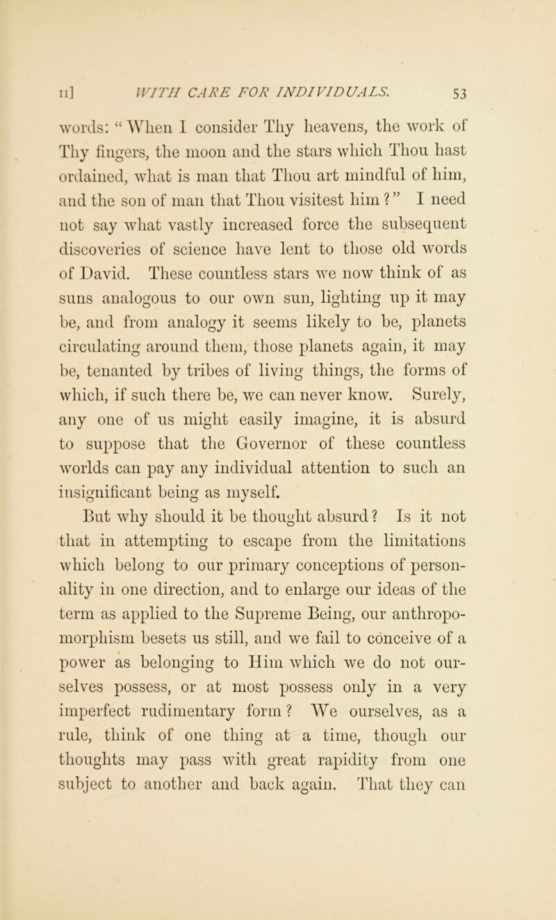 worels: “ When 1 consider Thy heavens, the work oi Thy fingers, the moon and the stars which Thou hast ordained, what is man that Thoii art mindful of him, and the son of man that Thou visitest him ? ” I need not say what vastly increased force the subsequent discoveries of science have lent to those old words of David. These countless stars we now think of as suns analogous to our own sun, lighting up it may be, and from analogy it seems likely to be, planets circulating around them, those planets again, it may be, tenanted by tribes of living things, the forms of which, if such there be, we can never know. Surely, any one of us might easily imagine, it is absurd to suppose that the Governor of these countless worlds can pay any individual attention to such an insignificant being as myself. But why should it be thought absurd ? Is it not that in attempting to escape from the limitations which belong to our primary conceptions of person- ality in one direction, and to enlarge our ideas of the term as applied to the Supreme Being, our anthropo- morphism besets us still, and we fail to conceive of a power as belonging to Him which we do not our- selves possess, or at most possess only in a very imperfect rudimentary form? We ourselves, as a rule, think of one thing at a time, though our thoughts may pass with great rapidity from one subject to another and back again. That they can