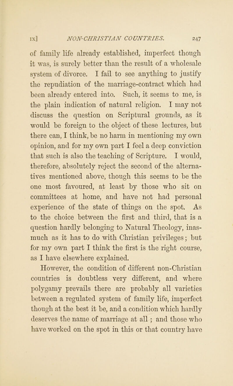 of family life already established, imperfect though it was, is surely better than the result of a wholesale system of divorce. I fail to see anything to justify the repudiation of the marriage-contract which had been already entered into. Such, it seems to me, is the plain indication of natural religion. I may not discuss the question on Scriptural grounds, as it would be foreign to the object of these lectures, but there can, I think, be no harm in mentioning my own opinion, and for my own part I feel a deep conviction that such is also the teaching of Scripture. I would, therefore, absolutely reject the second of the alterna- tives mentioned above, though this seems to be the one most favoured, at least by those who sit on committees at home, and have not had personal experience of the state of things on the spot. As to the choice between the first and third, that is a question hardly belonging to ISTatural Theology, inas- much as it has to do with Christian privileges; but for my own part I think the first is the right course, as I have elsewhere explained. However, the condition of different non-Christian countries is doubtless very different, and where polygamy prevails there are probably all varieties between a regulated system of family life, imperfect though at the best it be, and a condition which hardly deserves the name of marriage at all ; and those who have worked on the spot in this or that country have