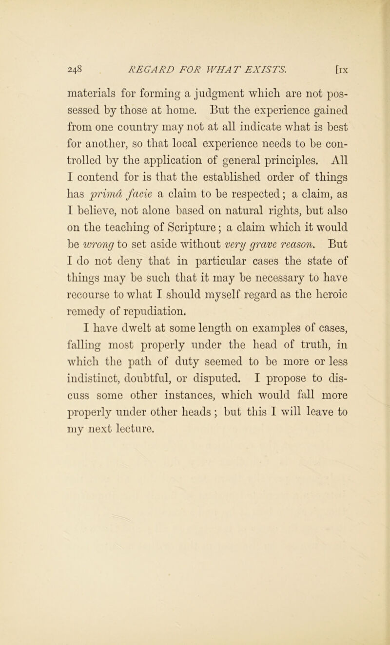 materials for forming a judgment which are not pos- sessed by those at home. But the experience gained from one country may not at all indicate what is best for another, so that local experience needs to be con- trolled by the application of general principles. All I contend for is that the established order of things has primd facie a claim to be respected; a claim, as I believe, not alone based on natural rights, but also on the teaching of Scripture; a claim which it would be ivTong to set aside without mry grave reason. But I do not deny that in particular cases the state of things may be such that it may be necessary to have recourse to what I should myself regard as the heroic remedy of repudiation. I have dwelt at some length on examples of cases, falling most properly under the head of truth, in which the path of duty seemed to be more or less indistinct, doubtful, or disputed. I propose to dis- cuss some other instances, which would fall more properly under other heads ; but this I will leave to my next lecture.
