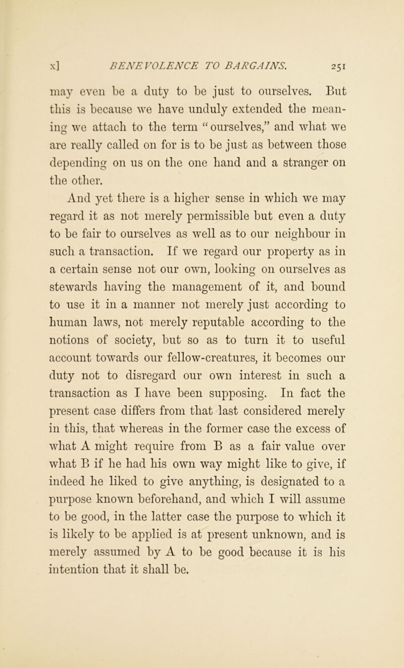 may even be a duty to be just to ourselves. But tins is because we have unduly extended the mean- ing we attach to the term “ ourselves,” and what we are really called on for is to be just as between those depending on us on the one hand and a stranger on the otlier. And yet there is a higher sense in which we may regard it as not merely permissible but even a duty to be fair to ourselves as well as to our neighbour in such a transaction. If we regard our property as in a certain sense not our own, looking on ourselves as stewards having the management of it, and bound to use it in a manner not merely just according to human laws, not merely reputable according to the notions of society, but so as to turn it to useful account towards our fellow-creatures, it becomes our duty not to disregard our own interest in such a transaction as I have been supposing. In fact the present case differs from that last considered merely in this, that whereas in the former case the excess of what A might require from B as a fair value over what B if he had his own way might like to give, if indeed he liked to give anything, is designated to a purpose known beforehand, and which I will assume to be good, in the latter case the purpose to which it is likely to be applied is at present unknown, and is merely assumed by A to be good because it is his intention that it shall be.