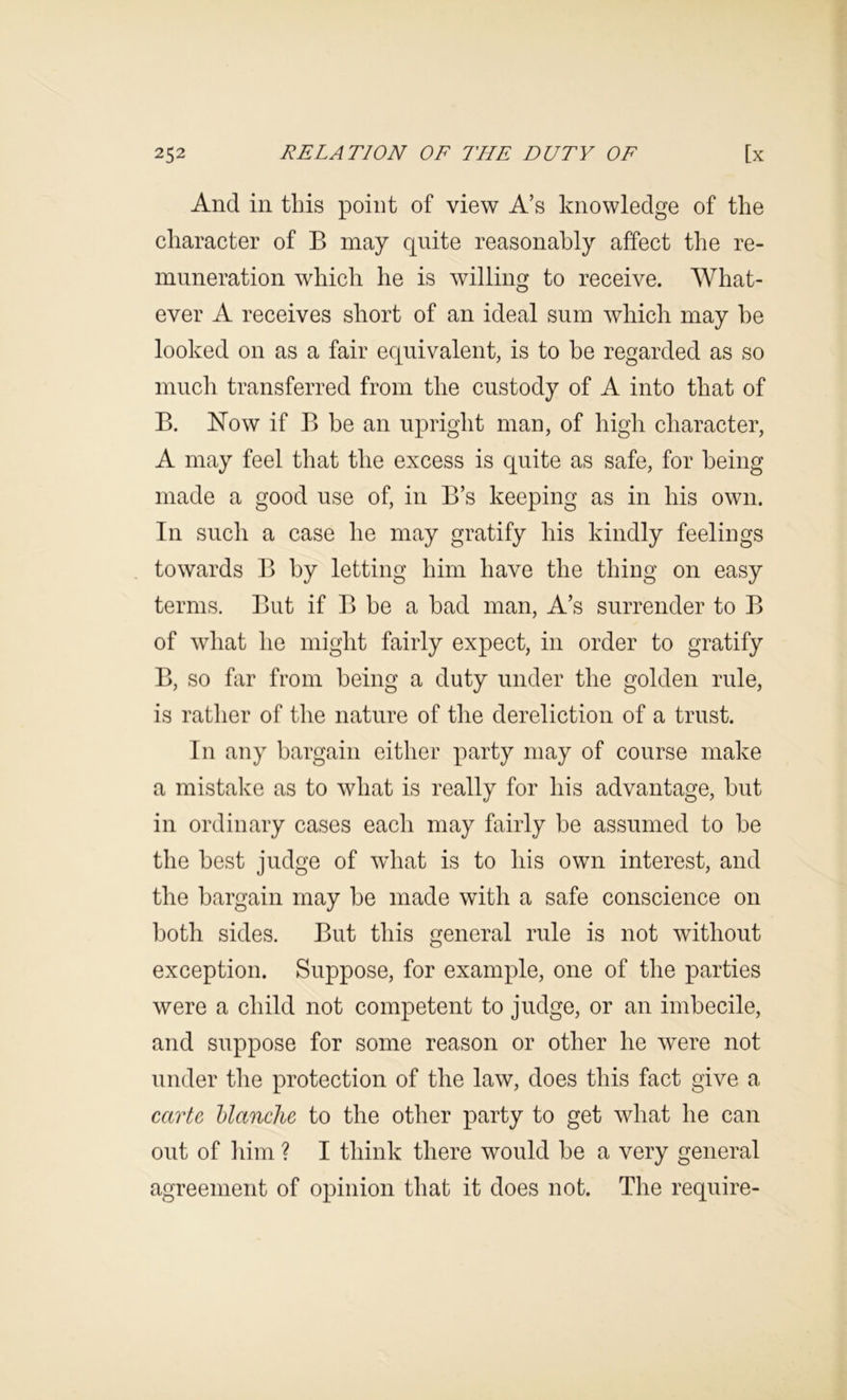 And in tins point of view A’s knowledge of the character of B may quite reasonably affect the re- muneration which he is willing to receive. What- ever A receives short of an ideal sum which may he looked on as a fair equivalent, is to be regarded as so much transferred from the custody of A into that of B. Now if B be an upright man, of high character, A may feel that the excess is quite as safe, for being made a good use of, in B’s keeping as in his own. In such a case he may gratify his kindly feelings towards B by letting him have the thing on easy terms. But if B be a bad man, A’s surrender to B of what he might fairly expect, in order to gratify B, so far from being a duty under the golden rule, is rather of the nature of the dereliction of a trust. In any bargain either p»arty may of course make a mistake as to what is really for his advantage, but in ordinary cases each may fairly be assumed to be the best judge of what is to his own interest, and the bargain may be made with a safe conscience on both sides. But this general rule is not without exception. Suppose, for example, one of the parties were a child not competent to judge, or an imbecile, and suppose for some reason or other he were not under the protection of the law, does this fact give a carte hlanche to the other party to get what he can out of him ? I think there would be a very general agreement of opinion that it does not. The require-