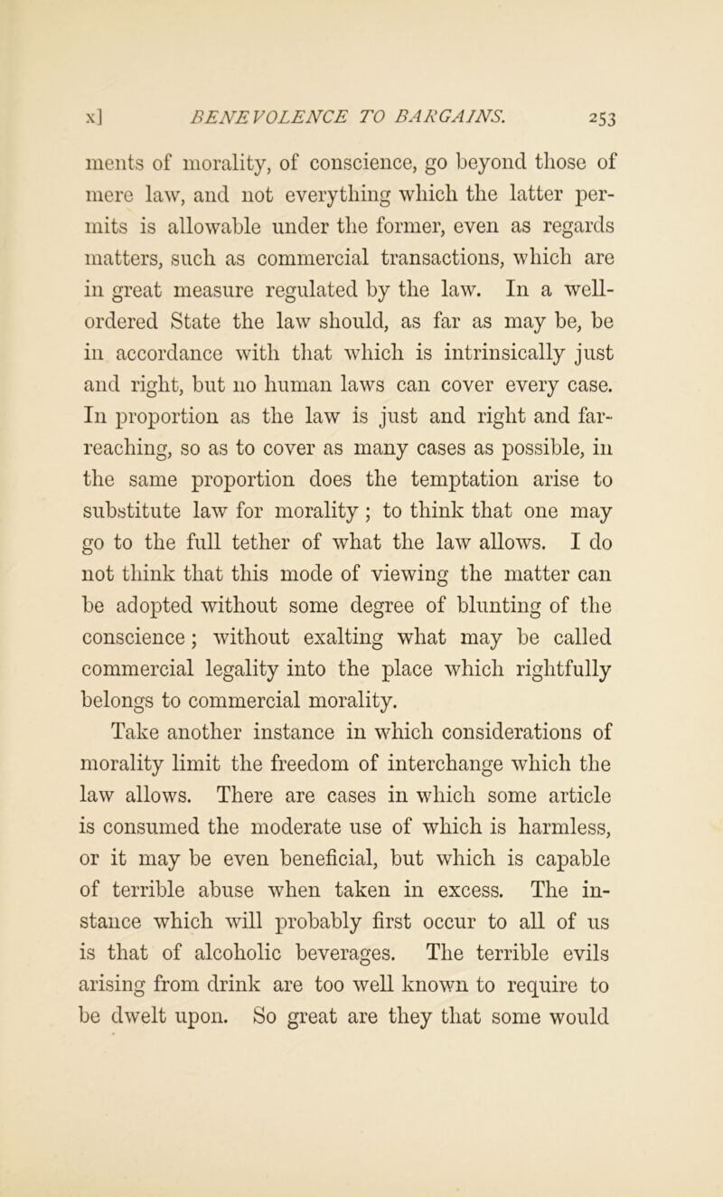 meiits of morality, of conscience, go beyond those of mere law, and not everything which the latter per- mits is allowable under the former, even as regards matters, such as commercial transactions, which are in great measure regulated by the law. In a well- ordered State the law should, as far as may be, be in accordance with that which is intrinsically just and right, but no human laws can cover every case. In proportion as the law is just and right and far- reaching, so as to cover as many cases as possible, in the same proportion does the temptation arise to substitute law for morality; to think that one may go to the full tether of what the law allows. I do not think that this mode of viewing the matter can be adopted without some degree of blunting of the conscience; without exalting what may be called commercial legality into the place which rightfully belongs to commercial morality. Take another instance in which considerations of morality limit the freedom of interchange which the law allows. There are cases in which some article is consumed the moderate use of which is harmless, or it may be even beneficial, but which is capable of terrible abuse when taken in excess. The in- stance which will probably first occur to all of us is that of alcoholic beverages. The terrible evils arising from drink are too well known to require to be dwelt upon. So great are they that some would
