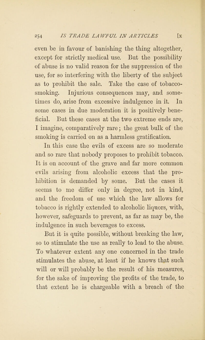 even be in favour of banishing the thing altogether, except for strictly medical use. But the possibility of abuse is no valid reason for the suppression of the use, for so interfering with the liberty of the subject as to prohibit the sale. Take the case of tobacco- smoking. Injurious consequences may, and some- times do, arise from excessive indulgence in it. In some cases in due moderation it is positively bene- ficial. But these cases at the two extreme ends are, I imagine, comparatively rare; the great bulk of the smoking is carried on as a harmless gratification. In this case the evils of excess are so moderate and so rare that nobody proposes to prohibit tobacco. It is on account of the grave and far more common evils arising from alcoholic excess that the pro- hibition is demanded by some. But the cases it seems to me differ only in degree, not in kind, and the freedom of use which the law allows for tobacco is rightly extended to alcoholic liquors, with, however, safeguards to prevent, as far as may be, the indulgence in such beverages to excess. But it is quite possible, without breaking the law, so to stimulate the use as really to lead to the abuse. To whatever extent any one concerned in the trade stimulates the abuse, at least if he knows that such will or will probably be the result of his measures, for the sake of improving the profits of the trade, to that extent he is chargeable with a breach of the