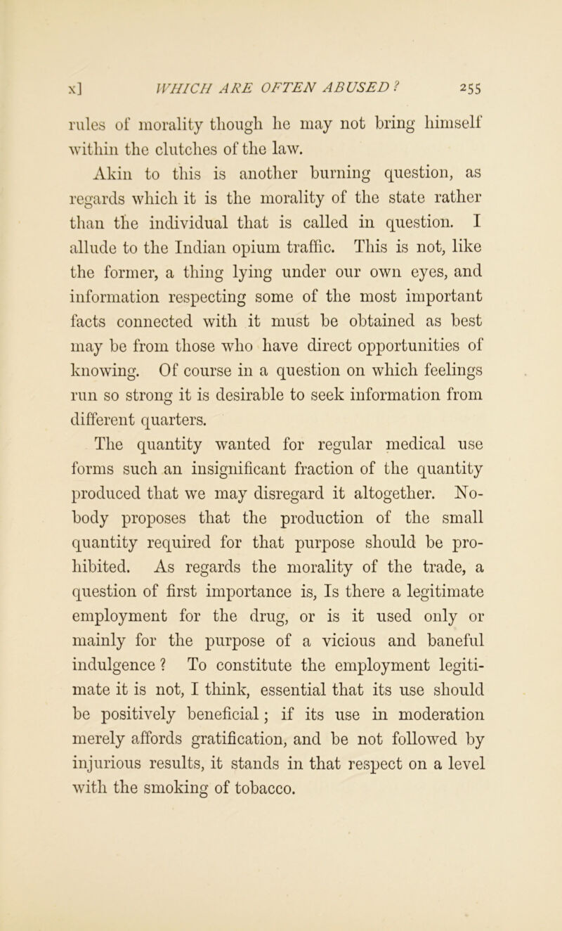 rules of morality though he may not bring himselt within the clutches of the law. Akin to this is another burning question, as regards which it is the morality of the state rather than the individual that is called in question. I allude to the Indian opium traffic. This is not, like the former, a thing lying under our own eyes, and information respecting some of the most important facts connected with it must be obtained as best may be from those who have direct opportunities of knowing. Of course in a question on which feelings run so strong it is desirable to seek information from different quarters. The quantity wanted for regular medical use forms such an insignificant fraction of the quantity produced that we may disregard it altogether. No- body proposes that the production of the small quantity required for that purpose should be pro- hibited. As regards the morality of the trade, a question of first importance is. Is there a legitimate employment for the drug, or is it used only or mainly for the purpose of a vicious and baneful indulgence ? To constitute the employment legiti- mate it is not, I think, essential that its use should be positively beneficial; if its use in moderation merely affords gratification, and be not followed by injurious results, it stands in that respect on a level with the smoking of tobacco.