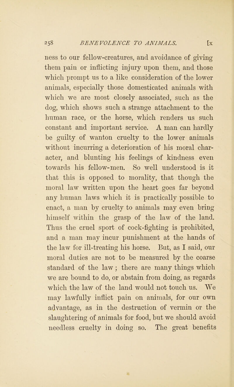 ness to our fellow-creatures, and avoidance of giving them pain or inflicting injury upon them, and those which prompt us to a like consideration of the lower animals, especially those domesticated animals with which we are most closely associated, such as the dog, which shows such a strange attachment to the human race, or the horse, which renders us such constant and important service. A man can hardly be guilty of wanton cruelty to the lower animals without incurring a deterioration of his moral char- acter, and blunting his feelings of kindness even towards his fellow-men. So well understood is it that this is opposed to morality, that though the moral law written upon the heart goes far beyond any liurnan laws which it is practically possible to enact, a man by cruelty to animals may even bring himself Avithin the grasp of the law of the land. Thus the cruel sport of cock-fighting is prohibited, and a man may incur punishment at the hands of the law for ill-treating his horse. But, as I said, our moral duties are not to be measured by the coarse standard of the law ; there are many things which Ave are bound to do, or abstain from doing, as regards which the laAV of the land would not touch us. We may lawfully inflict pain on animals, for our own advantage, as in the destruction of vermin or the slaughtering of,animals for food, but Ave should avoid needless cruelty in doing so. The great benefits