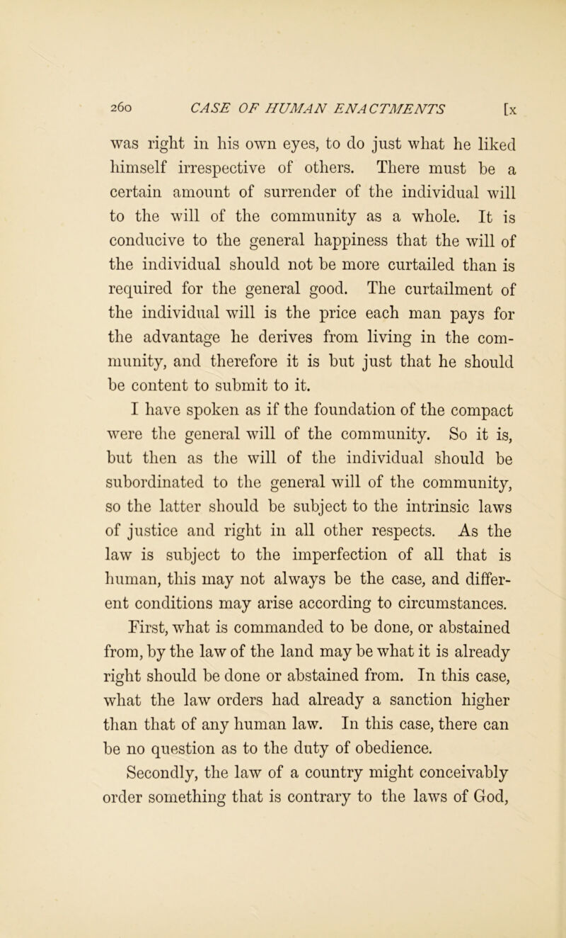 was right in his own eyes, to do just what he liked himself irrespective of others. There must he a certain amount of surrender of the individual will to the will of the community as a whole. It is conducive to the general happiness that the will of the individual should not he more curtailed than is required for the general good. The curtailment of the individual will is the price each man pays for the advantage he derives from living in the com- munity, and therefore it is hut just that he should he content to submit to it. I have spoken as if the foundation of the compact were the general will of the community. So it is, hut then as the will of the individual should be subordinated to the general will of the community, so the latter should he subject to the intrinsic laws of justice and right in all other respects. As the law is subject to the imperfection of all that is liliman, this may not always be the case, and differ- ent conditions may arise according to circumstances. First, what is commanded to he done, or abstained from, by the law of the land may be what it is already right should be done or abstained from. In this case, what the law orders had already a sanction higher than that of any human law. In this case, there can he no question as to the duty of obedience. Secondly, the law of a country might conceivably order something that is contrary to the laws of God,