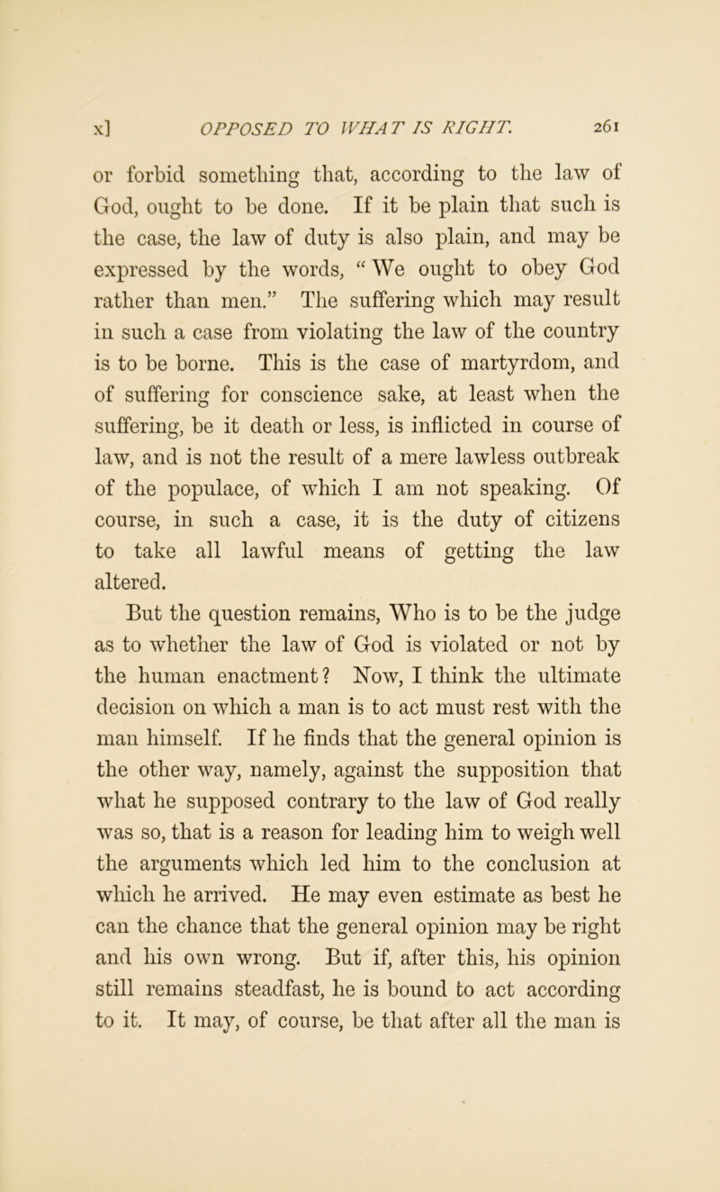 or forbid something that, according to the law of God, ought to be done. If it be plain that such is the case, the law of duty is also plain, and may be expressed by the words, “ We ought to obey God rather than men.” The suffering which may result in such a case from violating the law of the country is to be borne. This is the case of martyrdom, and of suffering for conscience sake, at least when the suffering, be it death or less, is inflicted in course of law, and is not the result of a mere lawless outbreak of the populace, of which I am not speaking. Of course, in such a case, it is the duty of citizens to take all lawful means of getting the law altered. But the question remains, Who is to be the judge as to whether the law of God is violated or not by the human enactment? Now, I think the ultimate decision on which a man is to act must rest with the man himself. If he finds that the general opinion is the other way, namely, against the supposition that what he supposed contrary to the law of God really was so, that is a reason for leading him to weigh well the arguments which led him to the conclusion at which he arrived. He may even estimate as best he can the chance that the general opinion may be right and his own wrong. But if, after this, his opinion still remains steadfast, he is bound to act according to it. It may, of course, be that after all the man is