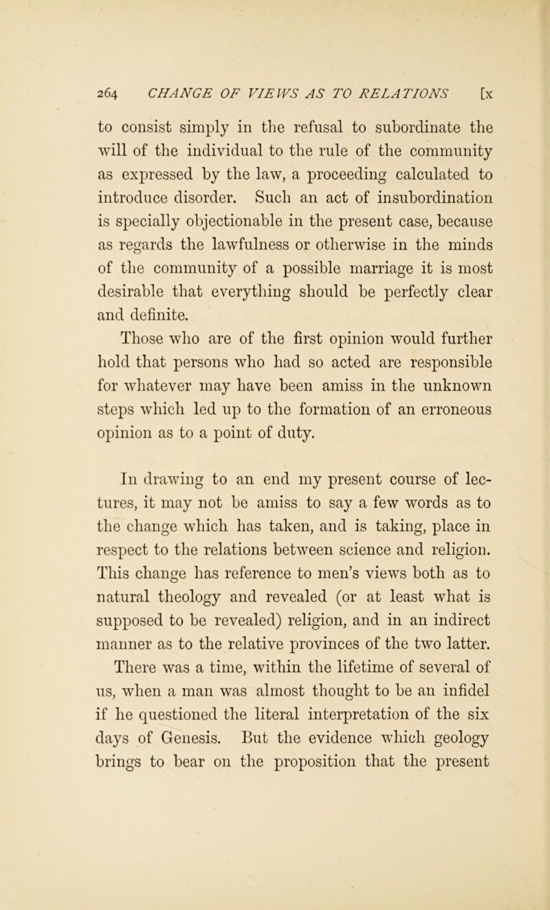 to consist simply in the refusal to subordinate the will of the individual to the rule of the community as expressed by the law, a proceeding calculated to introduce disorder. Such an act of insubordination is specially objectionable in the present case, because as regards the lawfulness or otherwise in the minds of the community of a possible marriage it is most desirable that everything should be perfectly clear and definite. Those who are of the first opinion would further hold that persons who had so acted are responsible for whatever may have been amiss in the unknown steps which led up to the formation of an erroneous opinion as to a point of duty. In drawing to an end my present course of lec- tures, it may not be amiss to say a few words as to the change which has taken, and is taking, place in respect to the relations between science and religion. This change has reference to men’s views both as to natural theology and revealed (or at least what is supposed to be revealed) religion, and in an indirect manner as to the relative provinces of the two latter. There was a time, within the lifetime of several of us, when a man was almost thought to be an infidel if he questioned the literal interpretation of the six days of Genesis. But the evidence which geology brings to bear on the proposition that the present