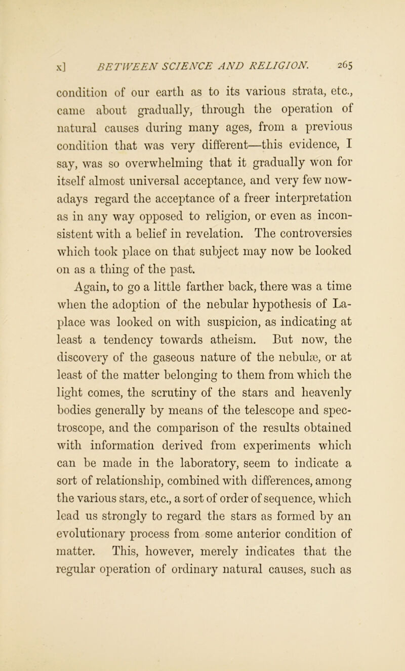 condition of our earth as to its various strata, etc., came about gradually, through the operation of natural causes during many ages, from a previous condition that was very different—this evidence, I say, was so overwhelming that it gradually won for itself almost universal acceptance, and very few now- adays regard the acceptance of a freer interpretation as in any way opposed to religion, or even as incon- sistent with a belief in revelation. The controversies which took place on that subject may now be looked on as a thing of the past. Again, to go a little farther back, there was a time when the adoption of the nebular hypothesis of La- place was looked on with suspicion, as indicating at least a tendency towards atheism. But now, the discovery of the gaseous nature of the nebulae, or at least of the matter belonging to them from which the light comes, the scrutiny of the stars and heavenly bodies generally by means of the telescope and spec- troscope, and the comparison of the results obtained with information derived from experiments which can be made in the laboratory, seem to indicate a sort of relationship, combined with differences, among the various stars, etc., a sort of order of sequence, which lead us strongly to regard the stars as formed by an evolutionary process from some anterior condition of matter. This, however, merely indicates that the regular operation of ordinary natural causes, such as