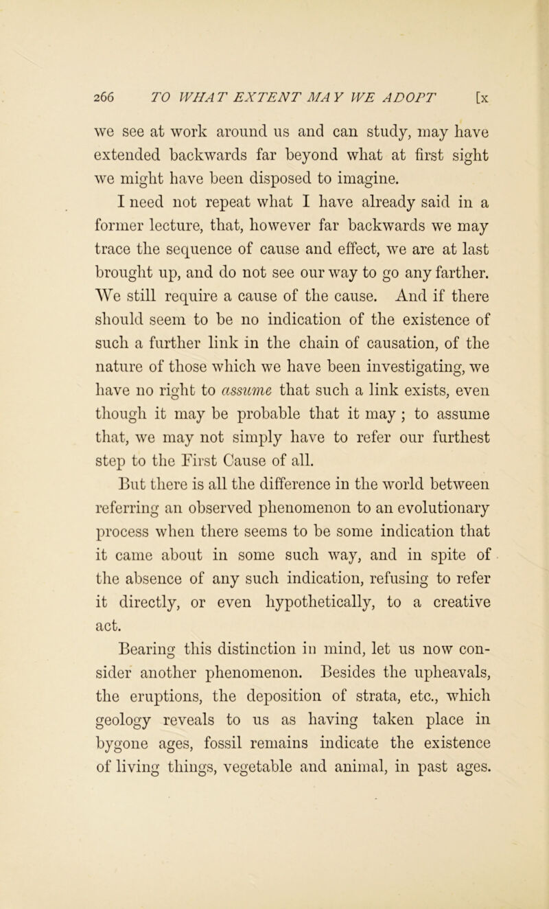 we see at work aroimcl us and can study, may have extended backwards far beyond what at first sight we might have been disposed to imagine. I need not repeat what I have already said in a former lecture, that, however far backwards we may trace the sequence of cause and effect, we are at last brought up, and do not see our way to go any farther. We still require a cause of the cause. And if there should seem to be no indication of the existence of such a further link in the chain of causation, of the nature of those which we have been investigating, we have no right to assume that such a link exists, even though it may be probable that it may ; to assume that, we may not simply have to refer our furthest step to the hirst Cause of all. But there is all the difference in the world between referring an observed phenomenon to an evolutionary process when there seems to be some indication that it came about in some such way, and in spite of the absence of any such indication, refusing to refer it directly, or even hypothetically, to a creative act. Bearing this distinction in mind, let us now con- sider another phenomenon. Besides the upheavals, the eruptions, the deposition of strata, etc., which geology reveals to us as having taken place in bygone ages, fossil remains indicate the existence of living things, vegetable and animal, in past ages.