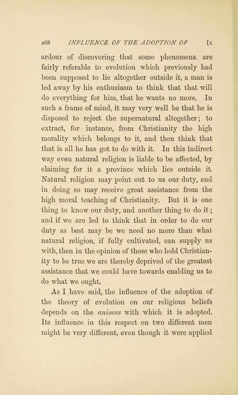 ardour of discovering that some phenomena are fairly referable to evolution which previously had been supposed to lie altogether outside it, a man is led away by his enthusiasm to think that that will do everything for him, that he wants no more. In such a frame of mind, it may very well be that he is disposed to reject the supernatural altogether; to extract, for instance, from Christianity the high morality which belongs to it, and then think that that is all he has got to do with it. In this indirect way even natural religion is liable to be affected, by claiming for it a province which lies outside it. Natural religion may point out to us our duty, and in doing so may receive great assistance from the high moral teaching of Christianity. But it is one thing to know our duty, and another thing to do it; and if we are led to think that in order to do our duty as best may be we need no more than what natural religion, if fully cultivated, can supply us with, then in the opinion of those who hold Christian- ity to be true we are thereby deprived of the greatest assistance that we could have towards enabling us to do what we ought. As I have said, the influence of the adoption of the theory of evolution on our religious beliefs depends on the animus with which it is adopted. Its influence in this respect on two different men might be very different, even though it were applied