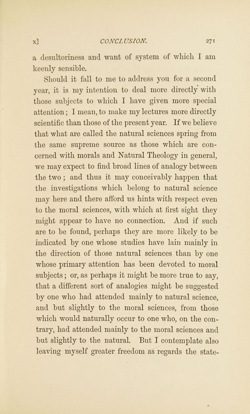 a desiiltoriiiess and want of system of wliicli I am keenly sensible. Should it fall to me to address you for a second year, it is my intention to deal more directly with those subjects to which I have given more special attention; I mean, to make my lectures more directly scientific than those of the present year. If we believe that what are called the natural sciences spring from the same supreme source as those which are con- cerned with morals and ISTatural Theology in general, we may expect to find broad lines of analogy between the two ; and thus it may conceivably happen that the investigations which belong to natural science may here and there afford us hints with respect even to the moral sciences, with which at first sight they might appear to have no connection. And if such are to be found, perhaps they are more likely to be indicated by one whose studies have lain mainly in the direction of those natural sciences than by one whose primary attention has been devoted to moral subjects; or, as perhaps it might be more true to say, that a different sort of analogies might be suggested by one who had attended mainly to natural science, and but slightly to the moral sciences, from those which would naturally occur to one who, on the con- trary, had attended mainly to the moral sciences and but slightly to the natural. But T contemplate also leaving myself greater freedom as regards the state-