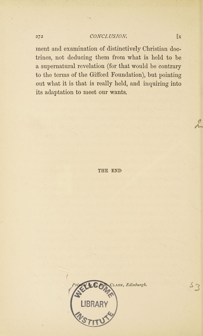 ment and examination of distinctively Christian doc- trines, not deducing them from what is held to be a supernatural revelation (for that would be contrary to the terms of the Gifford Foundation), but pointing out what it is that is really held, and inquiring into its adaptation to meet our wants. THE END I