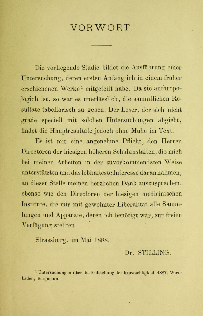 VORWORT. Die vorliegende Studie bildet die Ausführung einer Untersuchung, deren ersten Anfang ich in einem früher erschienenen Werke1 mitgeteilt habe. Da sie anthropo- logich ist. so war es unerlässlich, die sämmtlichen Re- sultate tabellarisch zu geben. Der Leser, der sich nicht grade speciell mit solchen Untersuchungen abgiebt, findet die Hauptresultate jedoch ohne Mühe im Text. Es ist mir eine angenehme Pflicht, den Herren Directoren der hiesigen höheren Schulanstalten, die mich bei meinen Arbeiten in der zuvorkommendsten Weise unterstützten und das lebhafteste Interesse daran nahmen, an dieser Stelle meinen herzlichen Dank auszusprechen, ebenso wie den Directoren der hiesigen medicinischen Institute, die mir mit gewohnter Liberalität alle Samm- lungen und Apparate, deren ich benötigt war, zur freien Verfügung stellten. Strassburg, im Mai 1888. Dr. STILLING. 1 Untersuchungen über die Entstehung der Kurzsichtigkeit. 1887. Wies- baden, Bergmann.