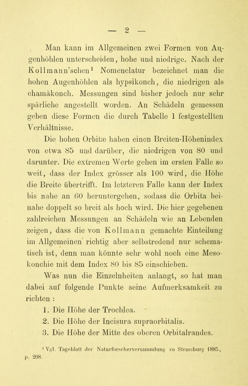 Man kann im Allgemeinen zwei Formen von Au- genhöhlen unterscheiden, hohe und niedrige. Nach der Kollmann’schen1 Nomenclatur bezeichnet man die hohen Augenhöhlen als hypsikonch, die niedrigen als chamäkonch. Messungen sind bisher jedoch nur sehr spärliche angestellt worden. An Schädeln gemessen geben diese Formen die durch Tabelle 1 festgestellten Verhältnisse. Die hohen Orbitae haben einen Breiten-Höhenindex von etwa 85 und darüber, die niedrigen von 80 und darunter. Die extremen Werte gehen im ersten Falle so weit, dass der Index grösser als 100 wird, die Höhe die Breite übertrifft. Im letzteren Falle kann der Index bis nahe an 60 heruntergehen, sodass die Orbita bei- nahe doppelt so breit als hoch wird. Die hier gegebenen zahlreichen Messungen an Schädeln wie an Lebenden zeigen, dass die von Kollmann gemachte Einteilung im Allgemeinen richtig aber selbstredend nur schema- tisch ist, denn man könnte sehr wohl noch eine Meso- konchie mit dem Index 80 bis 85 einschieben. Was nun die Einzelnheiten anlangt, so hat man dabei auf folgende Punkte seine Aufmerksamkeit zu richten : 1. Die Höhe der Trochlea. 2. Die Höhe der Incisura supraorbitalis. 3. Die Höhe der Mitte des oberen Orbitalrandes. 1 Vgl. Tageblatt der Naturforscherversammlung zu Strassburg 1885, p. 208.