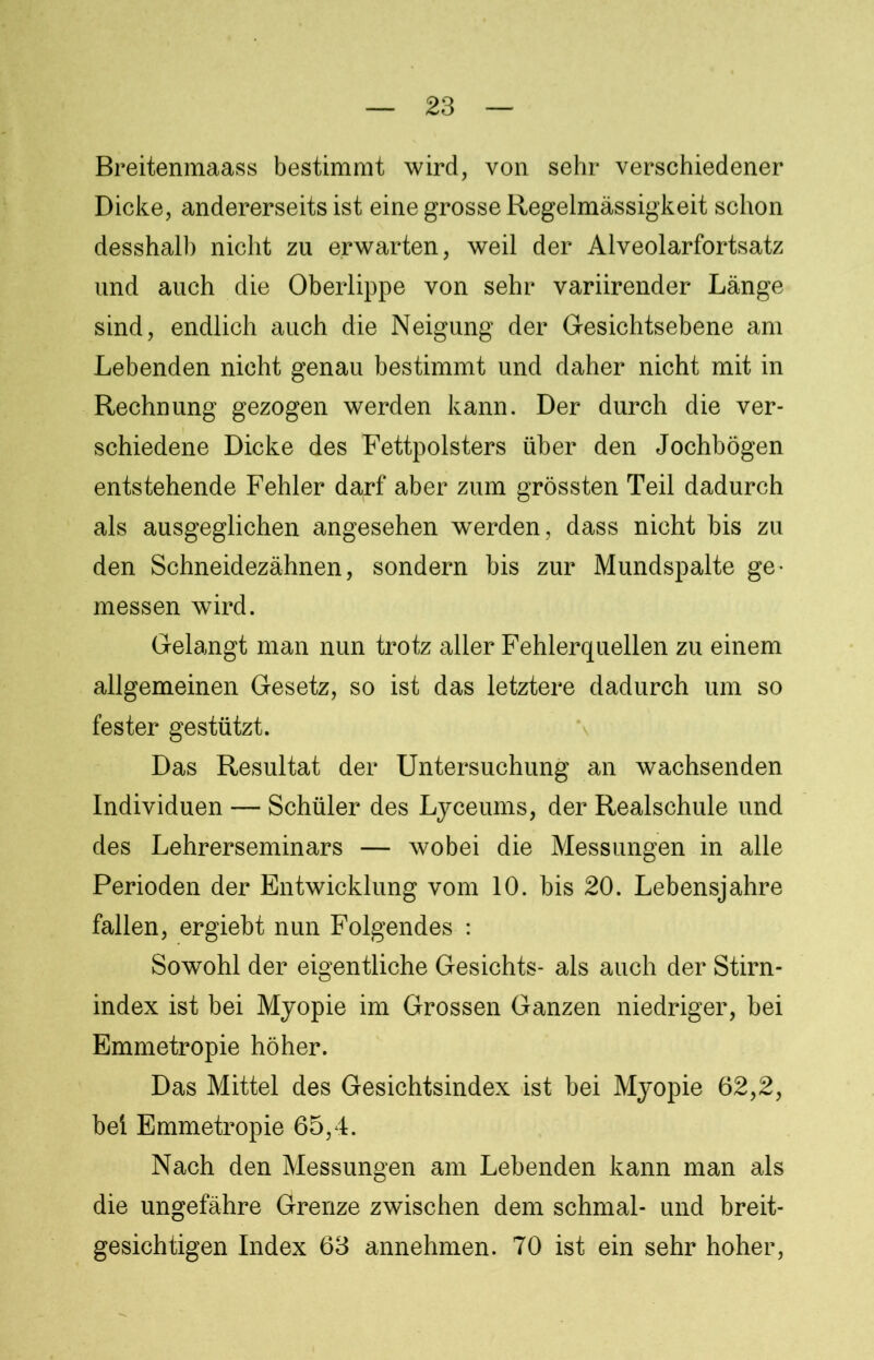 Breitenmaass bestimmt wird, von sehr verschiedener Dicke, andererseits ist eine grosse Regelmässigkeit schon desshalb nicht zu erwarten, weil der Alveolarfortsatz und auch die Oberlippe von sehr variirender Länge sind, endlich auch die Neigung der Gesichtsebene am Lebenden nicht genau bestimmt und daher nicht mit in Rechnung gezogen werden kann. Der durch die ver- schiedene Dicke des Fettpolsters über den Jochbögen entstehende Fehler darf aber zum grössten Teil dadurch als ausgeglichen angesehen werden, dass nicht bis zu den Schneidezähnen, sondern bis zur Mundspalte ge- messen wird. Gelangt man nun trotz aller Fehlerquellen zu einem allgemeinen Gesetz, so ist das letztere dadurch um so fester gestützt. Das Resultat der Untersuchung an wachsenden Individuen — Schüler des Lyceums, der Realschule und des Lehrerseminars — wobei die Messungen in alle Perioden der Entwicklung vom 10. bis 20. Lebensjahre fallen, ergiebt nun Folgendes : Sowohl der eigentliche Gesichts- als auch der Stirn- index ist bei Myopie im Grossen Ganzen niedriger, bei Emmetropie höher. Das Mittel des Gesichtsindex ist bei Myopie 62,2, bei Emmetropie 65,4. Nach den Messungen am Lebenden kann man als die ungefähre Grenze zwischen dem schmal- und breit- gesichtigen Index 63 annehmen. 70 ist ein sehr hoher,