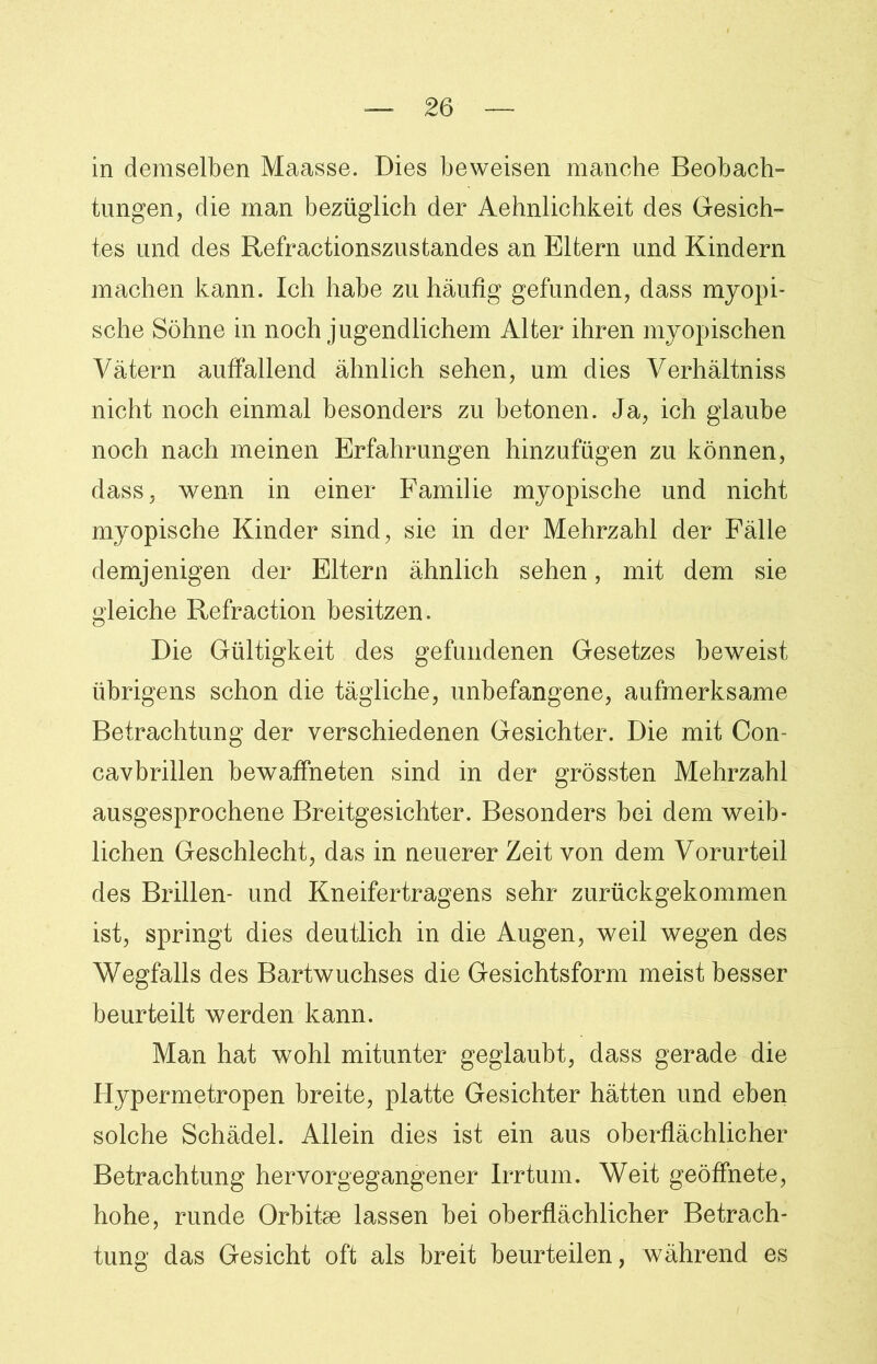 in demselben Maasse. Dies beweisen manche Beobach- tungen, die man bezüglich der Aehnlichkeit des Gesich- tes und des Refractionszustandes an Eltern und Kindern machen kann. Ich habe zu häufig gefunden, dass myopi- sche Söhne in noch jugendlichem Alter ihren myopischen Vätern auffallend ähnlich sehen, um dies Verhältniss nicht noch einmal besonders zu betonen. Ja, ich glaube noch nach meinen Erfahrungen hinzufügen zu können, dass, wenn in einer Familie myopische und nicht myopische Kinder sind, sie in der Mehrzahl der Fälle demjenigen der Eltern ähnlich sehen, mit dem sie gleiche Refraction besitzen. Die Gültigkeit des gefundenen Gesetzes beweist übrigens schon die tägliche, unbefangene, aufmerksame Betrachtung der verschiedenen Gesichter. Die mit Con- cavbrillen bewaffneten sind in der grössten Mehrzahl ausgesprochene Breitgesichter. Besonders bei dem weib- lichen Geschlecht, das in neuerer Zeit von dem Vorurteil des Brillen- und Kneifertragens sehr zurückgekommen ist, springt dies deutlich in die Augen, weil wegen des Wegfalls des Bartwuchses die Gesichtsform meist besser beurteilt werden kann. Man hat wohl mitunter geglaubt, dass gerade die Hypermetropen breite, platte Gesichter hätten und eben solche Schädel. Allein dies ist ein aus oberflächlicher Betrachtung hervorgegangener Irrtum. Weit geöffnete, hohe, runde Orbitae lassen bei oberflächlicher Betrach- tung das Gesicht oft als breit beurteilen, während es