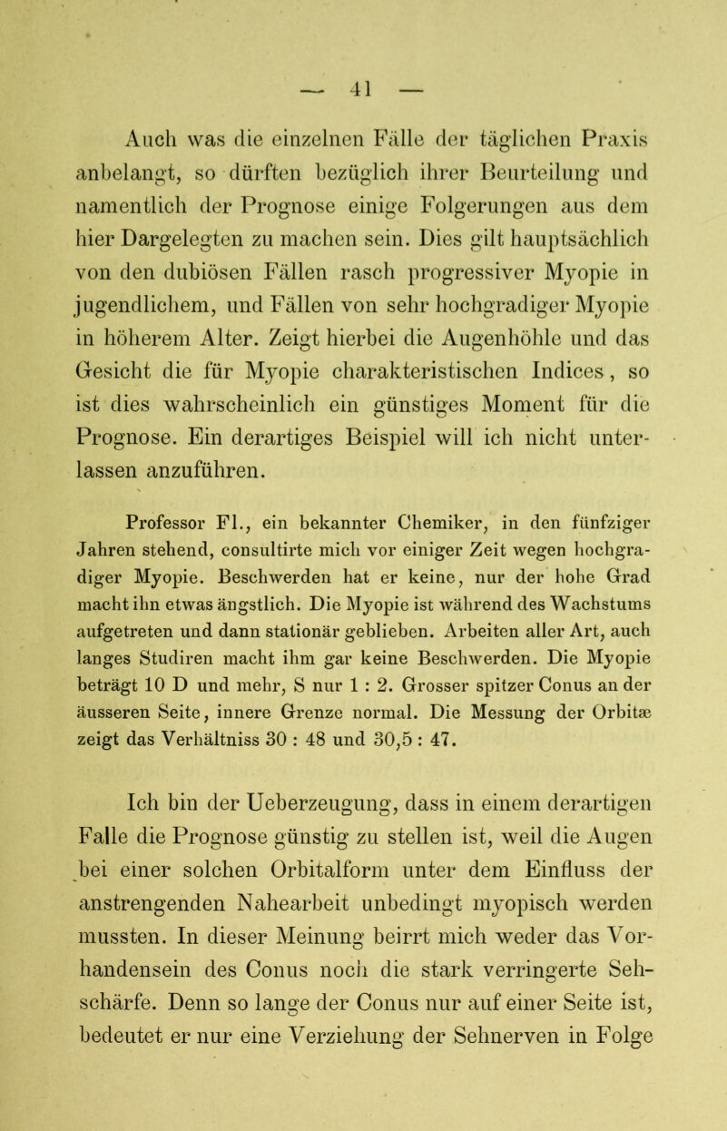 Auch was die einzelnen Fälle der täglichen Praxis anbelangt, so dürften bezüglich ihrer Beurteilung und namentlich der Prognose einige Folgerungen aus dem hier Dargelegten zu machen sein. Dies gilt hauptsächlich von den dubiösen Fällen rasch progressiver Myopie in jugendlichem, und Fällen von sehr hochgradiger Myopie in höherem Alter. Zeigt hierbei die Augenhöhle und das Gesicht die für Myopie charakteristischen Indices, so ist dies wahrscheinlich ein günstiges Moment für die Prognose. Bin derartiges Beispiel will ich nicht unter- lassen anzuführen. Professor Fl., ein bekannter Chemiker, in den fünfziger Jahren stehend, consultirte mich vor einiger Zeit wegen hochgra- diger Myopie. Beschwerden hat er keine, nur der hohe Grad macht ihn etwas ängstlich. Die Myopie ist während des Wachstums aufgetreten und dann stationär geblieben. Arbeiten aller Art, auch langes Studiren macht ihm gar keine Beschwerden. Die Myopie beträgt 10 D und mehr, S nur 1 : 2. Grosser spitzer Conus an der äusseren Seite, innere Grenze normal. Die Messung der Orbitae zeigt das Verhältniss 30 : 48 und 30,5 : 47. Ich bin der Ueberzeugung, dass in einem derartigen Falle die Prognose günstig zu stellen ist, weil die Augen bei einer solchen Orbitalform unter dem Einfluss der anstrengenden Nahearbeit unbedingt myopisch werden mussten. In dieser Meinung beirrt mich weder das Vor- handensein des Conus noch die stark verringerte Seh- schärfe. Denn so lange der Conus nur auf einer Seite ist, bedeutet er nur eine Verziehung der Sehnerven in Folge