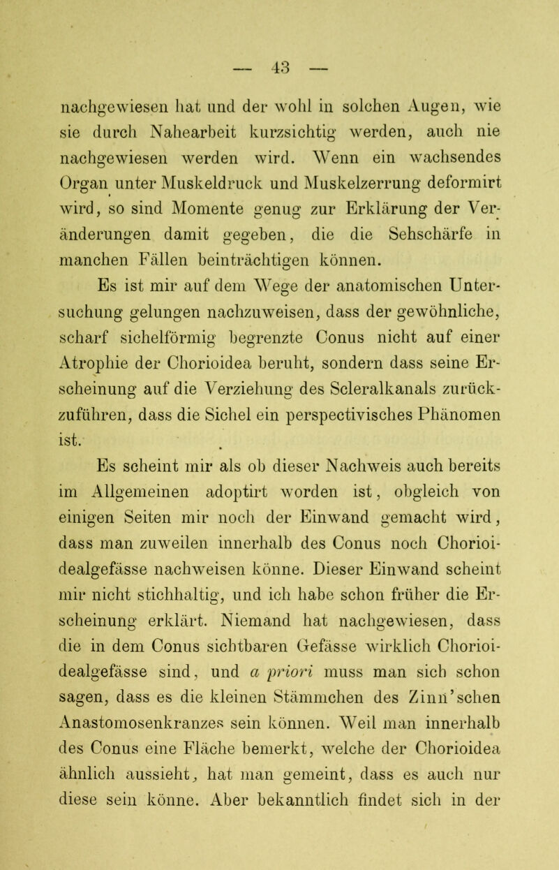 nachgewiesen hat und der wohl in solchen Augen, wie sie durch Nahearbeit kurzsichtig werden, auch nie nachgewiesen werden wird. Wenn ein wachsendes Organ unter Muskeldruck und Muskelzerrung deformirt wird, so sind Momente genug zur Erklärung der Ver- änderungen damit gegeben, die die Sehschärfe in manchen Fällen beinträchtigen können. Es ist mir auf dem Wege der anatomischen Unter- suchung gelungen nachzuweisen, dass der gewöhnliche, scharf sichelförmig begrenzte Conus nicht auf einer Atrophie der Chorioidea beruht, sondern dass seine Er- scheinung auf die Verziehung des Scleralkanals zurück- zuführen, dass die Sichel ein perspectivisches Phänomen ist. Es scheint mir als ob dieser Nachweis auch bereits im Allgemeinen adoptirt worden ist, obgleich von einigen Seiten mir noch der Einwand gemacht wird, dass man zuweilen innerhalb des Conus noch Chorioi- dealgefässe nachweisen könne. Dieser Einwand scheint mir nicht stichhaltig, und ich habe schon früher die Er- scheinung erklärt. Niemand hat nachgewiesen, dass die in dem Conus sichtbaren Gefässe wirklich Chorioi- dealgefässe sind, und a priori muss man sich schon sagen, dass es die kleinen Stämmchen des Zinn’sehen Anastomosenkranzes sein können. Weil man innerhalb des Conus eine Fläche bemerkt, welche der Chorioidea ähnlich aussieht, hat man gemeint, dass es auch nur diese sein könne. Aber bekanntlich findet sich in der