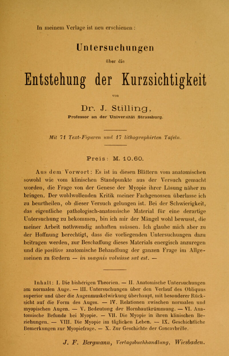 In meinem Verlage ist neu erschienen : Untersuchungen über die Entstehung der Kurzsichtigkeit von Dr. J. Stilling, Professor an der Universität Strassburg. Mit 71 Text-Figuren und 17 lithographirten Tafeln. Preis : M. 10.60. Aus dem Vorwort: Es ist in diesen Blättern vom anatomischen sowohl wie vom klinischen Standpunkte aus der Versuch gemacht worden, die Frage von der Genese der Myopie ihrer Lösung näher zu bringen. Der wohlwollenden Kritik meiner Fachgenossen überlasse ich zu beurtheilen, ob dieser Versuch gelungen ist. Bei der Schwierigkeit, das eigentliche pathologisch-anatomische Material für eine derartige Untersuchung zu bekommen, bin ich mir der Mängel wohl bewusst, die meiner Arbeit nothwendig anhaften müssen. Ich glaube mich aber zu der Hoffnung berechtigt, dass die vorliegenden Untersuchungen dazu beitragen werden, zur Beschaffung dieses Materials energisch anzuregen und die positive anatomische Behandlung der ganzen Frage im Allge- meinen zu fördern — in rnagnis voluisse sat est. — Inhalt: I. Die bisherigen Theorien. — II. Anatomische Untersuchungen am normalen Auge. — III. Untersuchungen über den Verlauf des Obliquus superior und über die Augenmuskelwirkung überhaupt, mit besonderer Rück- sicht auf die Form des Auges. — IV. Relationen zwischen normalen und myopischen Augen. — V. Bedeutung der Hornhautkrümmung. — VI. Ana- tomische Befunde bei Myopie. — VII. Die Myopie in ihren klinischen Be- ziehungen. — VIII. Die Myopie im täglichen Leben. — IX. Geschichtliche Bemerkungen zur Myopiefrage. — X. Zur Geschichte der Goncavbrille. J. F. Bergmann, Verlagsbuchhandlung, Wiesbaden.